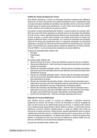 A30808-X5226-V121-01-V419 81
Manual do Usuário CallReport
Análise do Tempo de Espera por Tronco
Este relatório apresenta o número de chamadas entrantes recebidas pelo CallReport
através de um tronco. Ele permite uma análise individual do tronco, classificando cada
uma das chamadas recebidas em atendida e não-atendida, dentro ou fora de um deter-
minado tempo de espera para atendimento. O valor usado como tempo para atendi-
mento é definido como parâmetro do grupo de troncos.
Ao analisar os dados apresentados pelo relatório, o usuário poderá, por exemplo, iden-
tificar que uma linha tronco apresenta um grande número de chamadas não atendidas.
Se este número estiver significativamente diferente dos apresentados pelos demais
troncos do grupo, o usuário deve proceder uma análise procurando as causas que
possam justificar tal desvio. Outro exemplo, se o número de chamadas não atendidas
antes de um tempo para atendimento igual a 5 segundos representar um percentual
significativo, isto pode ser indício de mau-funcionamento do circuito de tronco. Nos dois
casos, é conveniente que o usuário solicite a análise do relatório por um técnico de tele-
fonia do PABX e / ou da concessionária prestadora de serviço telefônico.
As guias de requisição deste relatório são:
– Principal
– Organização
– Tipo
Os campos deste relatório são:
• Nome do Grupo de Troncos - Nome que identifica o grupo de troncos no sistema.
• Tempo para Atendimento - Valor de tempo de espera para atendimento usado para
agrupar as chamadas.
• Número de chamadas atendidas (Antes) - Número total de chamadas executadas
pelo tronco que foram atendidas antes do valor definido como tempo de espera para
atendimento do grupo.
• Número de chamadas atendidas (Após) - Número total de chamadas executadas
pelo tronco que foram atendidas depois do valor definido como tempo de espera
para atendimento do grupo.
• Número de chamadas não atendidas (Antes) - Número total de chamadas execu-
tadas pelo troncos que não foram atendidas antes do valor definido como tempo de
espera para atendimento do grupo. Representam chamadas perdidas.
• Número de chamadas não atendidas (Após) - Número total de chamadas execu-
tadas pelo troncos que não foram atendidas depois do valor definido como tempo
de espera para atendimento do grupo. Representam chamadas perdidas.
• Número de chamadas total - Total de chamadas realizadas pelo tronco.
Detecção de Troncos Defeituosos
Este relatório procura auxiliar os usuários do CallReport a identificar possíveis
problemas em troncos. Ele fornece o número de chamadas e o total de ocupação de
cada um dos troncos de um determinado grupo de troncos, e compara estes valores
com a média do grupo apresentando o desvio relativo a mesma. A maioria das centrais
telefônicas procuram distribuir eqüitativamente a carga de tráfego entre todos os
troncos de um grupo de troncos. Desta maneira, desvios significativos entre os valores
medidos para uma linha tronco e a média dos mesmos para o grupo podem ser indica-
dores da existência de problemas. Ao detectar tais desvios, o usuário do sistema deve
solicitar a verificação do tronco por técnicos de telefonia do sistema PABX e/ou por
técnicos de telefonia da concessionária prestadora de serviço.
As guias de requisição deste relatório são:
 