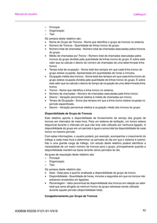 A30808-X5226-V121-01-V419 82
Manual do Usuário CallReport
– Principal
– Organização
– Tipo
Os campos deste relatório são:
• Nome do Grupo de Troncos - Nome que identifica o grupo de troncos no sistema.
• Número de Troncos - Quantidade de linhas tronco do grupo.
• Número total de chamadas - Número total de chamadas executadas pelos troncos
do grupo.
• Média de chamadas por Tronco - Número total de chamadas executadas pelos
troncos do grupo dividido pela quantidade de linhas tronco do grupo. É sobre este
valor que se calcula o desvio do número de chamadas de uma determinada linha
tronco.
• Tempo total de ocupação - Soma total dos tempos em que cada linha tronco do
grupo esteve ocupada. Apresentada em quantidades de horas e minutos.
• Ocupação média dos troncos - Soma total dos tempos em que cada linha tronco do
grupo esteve ocupada dividida pela quantidade de linhas tronco do grupo. É sobre
este valor que se calcula o desvio do tempo de ocupação de uma determinada linha
tronco.
• Tronco - Nome que identifica a linha tronco no sistema.
• Número de chamadas - Número de chamadas executadas pela linha tronco.
• Desvio - Variação percentual relativa à média de chamadas por tronco.
• Tempo de Ocupação - Soma dos tempos em que a linha tronco esteve ocupada no
período especificado.
• Desvio - Variação percentual relativa à ocupação média dos troncos do grupo.
Disponibilidade de Grupo de Troncos
Este relatório aponta a disponibilidade de fornecimento de serviço dos grupos de
troncos em intervalos de meia hora. Para um sistema de tarifação, um tronco esteve
disponível durante o intervalo em que não tiver sido utilizado por nenhuma ligação. A
disponibilidade do grupo em um período é igual a soma total da disponibilidade de cada
tronco no mesmo período.
Com estas informações, o usuário poderá, por exemplo, acompanhar o crescimento do
tráfego a cada meia hora e determinar os períodos do dia em que o sistema é subme-
tido a uma grande carga de tráfego. Um estudo deste relatório poderá identificar a
necessidade de um maior número de troncos para o grupo, principalmente quando a
disponibilidade mantém-se baixa durante vários períodos do dia.
As guias de requisição deste relatório são:
– Principal
– Organização
– Tipo
Os campos deste relatório são:
• Data - Data para a qual foi analisada a disponibilidade do grupo de tronco.
• Disponibilidade - Quantidade de horas, minutos e segundos em que os troncos não
estiveram envolvidos em ligações.
• Percentagem - Valor percentual da disponibilidade dos troncos em relação ao valor
total que seria atingido se nenhum tronco do grupo estivesse sendo utilizado
durante aquele período (disponibilidade total).
Congestionamento por Grupo de Troncos
 