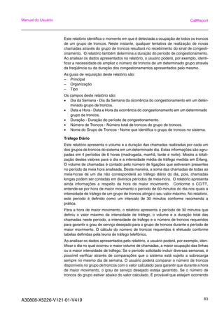 A30808-X5226-V121-01-V419 83
Manual do Usuário CallReport
Este relatório identifica o momento em que é detectada a ocupação de todos os troncos
de um grupo de troncos. Neste instante, qualquer tentativa de realização de novas
chamadas através do grupo de troncos resultará no recebimento do sinal de congesti-
onamento. O relatório também determina a duração do período de congestionamento.
Ao analisar os dados apresentados no relatório, o usuário poderá, por exemplo, identi-
ficar a necessidade de ampliar o número de troncos de um determinado grupo através
da freqüência ou da duração dos congestionamentos apresentados pelo mesmo.
As guias de requisição deste relatório são:
– Principal
– Organização
– Tipo
Os campos deste relatório são:
• Dia da Semana - Dia da Semana da ocorrência do congestionamento em um deter-
minado grupo de troncos.
• Data e Hora - Data e Hora da ocorrência do congestionamento em um determinado
grupo de troncos.
• Duração - Duração do período de congestionamento.
• Número de Troncos - Número total de troncos do grupo de troncos.
• Nome do Grupo de Troncos - Nome que identifica o grupo de troncos no sistema.
Tráfego Diário
Este relatório apresenta o volume e a duração das chamadas realizadas por cada um
dos grupos de troncos do sistema em um determinado dia. Estas informações são agru-
padas em 4 períodos de 6 horas (madrugada, manhã, tarde e noite). Mostra a totali-
zação destes valores para o dia e a intensidade média de tráfego medida em Erlang.
O volume de chamadas é contado pelo número de ligações que estiveram presentes
no período da meia hora analisada. Desta maneira, a soma das chamadas de todas as
meia-horas de um dia não corresponderá ao tráfego diário do dia, pois, chamadas
longas podem ser contadas em diversos períodos de meia-hora. O relatório apresenta
ainda informações a respeito da hora de maior movimento. Conforme o CCITT,
entende-se por hora de maior movimento o período de 60 minutos do dia nos quais a
intensidade de tráfego de um grupo de troncos atinge o seu valor máximo. No relatório,
este período é definido como um intervalo de 30 minutos conforme recomenda a
prática.
Para a hora de maior movimento, o relatório apresenta o período de 30 minutos que
definiu o valor máximo da intensidade de tráfego, o volume e a duração total das
chamadas neste período, a intensidade de tráfego e o número de troncos requeridos
para garantir o grau de serviço desejado para o grupo de troncos durante o período de
maior movimento. O cálculo do número de troncos requeridos é efetuado conforme
tabelas definidas pela teoria de tráfego telefônico.
Ao analisar os dados apresentados pelo relatório, o usuário poderá, por exemplo, iden-
tificar o dia no qual ocorreu o maior volume de chamadas, a maior ocupação das linhas
ou a maior intensidade de tráfego. Se o período solicitado incluir diversas semanas, é
possível verificar através de comparações que o sistema está sujeito a sobrecarga
sempre no mesmo dia de semana. O usuário poderá comparar o número de troncos
disponíveis no grupo de troncos com o valor calculado para garantir que durante a hora
de maior movimento, o grau de serviço desejado esteja garantido. Se o número de
troncos do grupo estiver abaixo do valor calculado, É provável que estejam ocorrendo
 