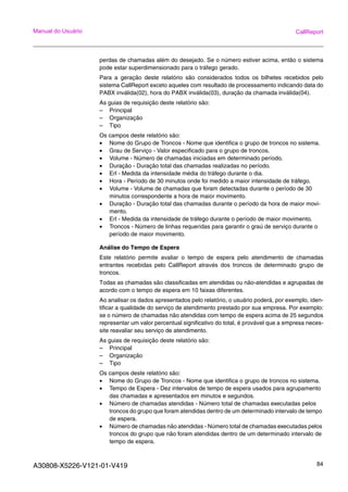 A30808-X5226-V121-01-V419 84
Manual do Usuário CallReport
perdas de chamadas além do desejado. Se o número estiver acima, então o sistema
pode estar superdimensionado para o tráfego gerado.
Para a geração deste relatório são considerados todos os bilhetes recebidos pelo
sistema CallReport exceto aqueles com resultado de processamento indicando data do
PABX inválida(02), hora do PABX inválida(03), duração da chamada inválida(04).
As guias de requisição deste relatório são:
– Principal
– Organização
– Tipo
Os campos deste relatório são:
• Nome do Grupo de Troncos - Nome que identifica o grupo de troncos no sistema.
• Grau de Serviço - Valor especificado para o grupo de troncos.
• Volume - Número de chamadas iniciadas em determinado período.
• Duração - Duração total das chamadas realizadas no período.
• Erl - Medida da intensidade média do tráfego durante o dia.
• Hora - Período de 30 minutos onde foi medido a maior intensidade de tráfego.
• Volume - Volume de chamadas que foram detectadas durante o período de 30
minutos correspondente a hora de maior movimento.
• Duração - Duração total das chamadas durante o período da hora de maior movi-
mento.
• Erl - Medida da intensidade de tráfego durante o período de maior movimento.
• Troncos - Número de linhas requeridas para garantir o graú de serviço durante o
período de maior movimento.
Análise do Tempo de Espera
Este relatório permite avaliar o tempo de espera pelo atendimento de chamadas
entrantes recebidas pelo CallReport através dos troncos de determinado grupo de
troncos.
Todas as chamadas são classificadas em atendidas ou não-atendidas e agrupadas de
acordo com o tempo de espera em 10 faixas diferentes.
Ao analisar os dados apresentados pelo relatório, o usuário poderá, por exemplo, iden-
tificar a qualidade do serviço de atendimento prestado por sua empresa. Por exemplo:
se o número de chamadas não atendidas com tempo de espera acima de 25 segundos
representar um valor percentual significativo do total, é provável que a empresa neces-
site reavaliar seu serviço de atendimento.
As guias de requisição deste relatório são:
– Principal
– Organização
– Tipo
Os campos deste relatório são:
• Nome do Grupo de Troncos - Nome que identifica o grupo de troncos no sistema.
• Tempo de Espera - Dez intervalos de tempo de espera usados para agrupamento
das chamadas e apresentados em minutos e segundos.
• Número de chamadas atendidas - Número total de chamadas executadas pelos
troncos do grupo que foram atendidas dentro de um determinado intervalo de tempo
de espera.
• Número de chamadas não atendidas - Número total de chamadas executadas pelos
troncos do grupo que não foram atendidas dentro de um determinado intervalo de
tempo de espera.
 