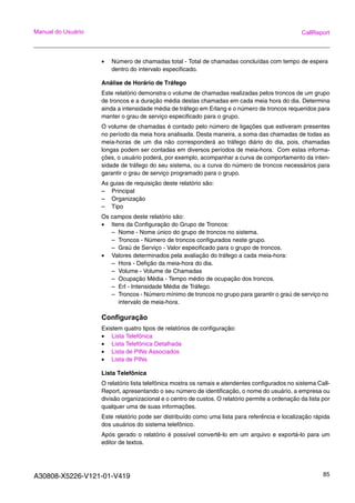 A30808-X5226-V121-01-V419 85
Manual do Usuário CallReport
• Número de chamadas total - Total de chamadas concluídas com tempo de espera
dentro do intervalo especificado.
Análise de Horário de Tráfego
Este relatório demonstra o volume de chamadas realizadas pelos troncos de um grupo
de troncos e a duração média destas chamadas em cada meia hora do dia. Determina
ainda a intensidade média de tráfego em Erlang e o número de troncos requeridos para
manter o grau de serviço especificado para o grupo.
O volume de chamadas é contado pelo número de ligações que estiveram presentes
no período da meia hora analisada. Desta maneira, a soma das chamadas de todas as
meia-horas de um dia não corresponderá ao tráfego diário do dia, pois, chamadas
longas podem ser contadas em diversos períodos de meia-hora. Com estas informa-
ções, o usuário poderá, por exemplo, acompanhar a curva de comportamento da inten-
sidade de tráfego do seu sistema, ou a curva do número de troncos necessários para
garantir o grau de serviço programado para o grupo.
As guias de requisição deste relatório são:
– Principal
– Organização
– Tipo
Os campos deste relatório são:
• Itens da Configuração do Grupo de Troncos:
– Nome - Nome único do grupo de troncos no sistema.
– Troncos - Número de troncos configurados neste grupo.
– Graú de Serviço - Valor especificado para o grupo de troncos.
• Valores determinados pela avaliação do tráfego a cada meia-hora:
– Hora - Defição da meia-hora do dia.
– Volume - Volume de Chamadas
– Ocupação Média - Tempo médio de ocupação dos troncos.
– Erl - Intensidade Média de Tráfego.
– Troncos - Número mínimo de troncos no grupo para garantir o graú de serviço no
intervalo de meia-hora.
Configuração
Existem quatro tipos de relatórios de configuração:
• Lista Telefônica
• Lista Telefônica Detalhada
• Lista de PINs Associados
• Lista de PINs
Lista Telefônica
O relatório lista telefônica mostra os ramais e atendentes configurados no sistema Call-
Report, apresentando o seu número de identificação, o nome do usuário, a empresa ou
divisão organizacional e o centro de custos. O relatório permite a ordenação da lista por
qualquer uma de suas informações.
Este relatório pode ser distribuído como uma lista para referência e localização rápida
dos usuários do sistema telefônico.
Após gerado o relatório é possível convertê-lo em um arquivo e exportá-lo para um
editor de textos.
 