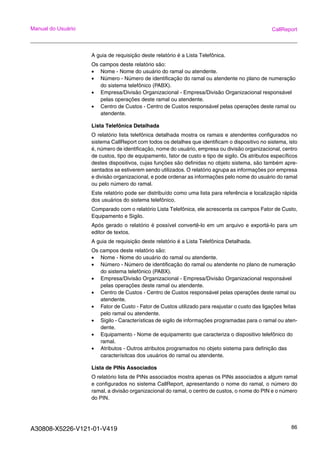 A30808-X5226-V121-01-V419 86
Manual do Usuário CallReport
A guia de requisição deste relatório é a Lista Telefônica.
Os campos deste relatório são:
• Nome - Nome do usuário do ramal ou atendente.
• Número - Número de identificação do ramal ou atendente no plano de numeração
do sistema telefônico (PABX).
• Empresa/Divisão Organizacional - Empresa/Divisão Organizacional responsável
pelas operações deste ramal ou atendente.
• Centro de Custos - Centro de Custos responsável pelas operações deste ramal ou
atendente.
Lista Telefônica Detalhada
O relatório lista telefônica detalhada mostra os ramais e atendentes configurados no
sistema CallReport com todos os detalhes que identificam o dispositivo no sistema, isto
é, número de identificação, nome do usuário, empresa ou divisão organizacional, centro
de custos, tipo de equipamento, fator de custo e tipo de sigilo. Os atributos específicos
destes dispositivos, cujas funções são definidas no objeto sistema, são também apre-
sentados se estiverem sendo utilizados. O relatório agrupa as informações por empresa
e divisão organizacional, e pode ordenar as informações pelo nome do usuário do ramal
ou pelo número do ramal.
Este relatório pode ser distribuído como uma lista para referência e localização rápida
dos usuários do sistema telefônico.
Comparado com o relatório Lista Telefônica, ele acrescenta os campos Fator de Custo,
Equipamento e Sigilo.
Após gerado o relatório é possível convertê-lo em um arquivo e exportá-lo para um
editor de textos.
A guia de requisição deste relatório é a Lista Telefônica Detalhada.
Os campos deste relatório são:
• Nome - Nome do usuário do ramal ou atendente.
• Número - Número de identificação do ramal ou atendente no plano de numeração
do sistema telefônico (PABX).
• Empresa/Divisão Organizacional - Empresa/Divisão Organizacional responsável
pelas operações deste ramal ou atendente.
• Centro de Custos - Centro de Custos responsável pelas operações deste ramal ou
atendente.
• Fator de Custo - Fator de Custos utilizado para reajustar o custo das ligações feitas
pelo ramal ou atendente.
• Sigilo - Características de sigilo de informações programadas para o ramal ou aten-
dente.
• Equipamento - Nome de equipamento que caracteriza o dispositivo telefônico do
ramal.
• Atributos - Outros atributos programados no objeto sistema para definição das
caracterísitcas dos usuários do ramal ou atendente.
Lista de PINs Associados
O relatório lista de PINs associados mostra apenas os PINs associados a algum ramal
e configurados no sistema CallReport, apresentando o nome do ramal, o número do
ramal, a divisão organizacional do ramal, o centro de custos, o nome do PIN e o número
do PIN.
 