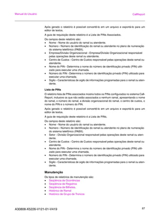 A30808-X5226-V121-01-V419 87
Manual do Usuário CallReport
Após gerado o relatório é possível convertê-lo em um arquivo e exportá-lo para um
editor de textos.
A guia de requisição deste relatório é a Lista de PINs Associados.
Os campos deste relatório são:
• Nome - Nome do usuário do ramal ou atendente.
• Número - Número de identificação do ramal ou atendente no plano de numeração
do sistema telefônico (PABX).
• Empresa/Divisão Organizacional - Empresa/Divisão Organizacional responsável
pelas operações deste ramal ou atendente.
• Centro de Custos - Centro de Custos responsável pelas operações deste ramal ou
atendente.
• Nome do PIN - Determina o nome do número de identificação privado (PIN) utili-
zado para executar uma chamada.
• Número do PIN - Determina o número de identificação privado (PIN) utilizado para
executar uma chamada.
• Sigilo - Características de sigilo de informações programadas para o ramal ou aten-
dente.
Lista de PINs
O relatório lista de PINs associados mostra todos os PINs configurados no sistema Call-
Report, inclusive os que não estão associados a nenhum ramal, apresentando o nome
do ramal, o número do ramal, a divisão organizacional do ramal, o centro de custos, o
nome do PIN e o número do PIN.
Após gerado o relatório é possível convertê-lo em um arquivo e exportá-lo para um
editor de textos.
A guia de requisição deste relatório é a Lista de PINs.
Os campos deste relatório são:
• Nome - Nome do usuário do ramal ou atendente.
• Número - Número de identificação do ramal ou atendente no plano de numeração
do sistema telefônico (PABX).
• Setor - Divisão Organizacional responsável pelas operações deste ramal ou aten-
dente.
• Centro de Custos - Centro de Custos responsável pelas operações deste ramal ou
atendente.
• Nome do PIN - Determina o nome do número de identificação privado (PIN) utili-
zado para executar uma chamada.
• Número do PIN - Determina o número de identificação privado (PIN) utilizado para
executar uma chamada.
• Sigilo - Características de sigilo de informações programadas para o ramal ou aten-
dente.
Manutenção
Os tipos de relatórios de manutenção são:
• Seqüência de Ocorrências
• Seqüência de Registros
• Seqüência de Bilhetes.
• Histórico de Ramal
• Histórico de Grupo de Troncos
 