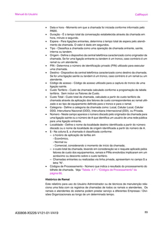 A30808-X5226-V121-01-V419 89
Manual do Usuário CallReport
• Data e hora - Momento em que a chamada foi iniciada conforme informado pelo
PABX.
• Duração - É o tempo total da conversação estabelecida através da chamada em
hora, minuto e segundo.
• Espera - Para ligações entrantes, determina o tempo total de espera pelo atendi-
mento da chamada. O valor é dado em segundos.
• Tipo - Classifica a chamada como uma operação de chamada entrante, sainte,
interna ou tandem.
• Origem - Define o dispositivo da central telefônica caracterizado como originador da
chamada. Se for uma ligação entrante ou tandem é um tronco, caso contrário é um
ramal ou um atendente.
• PIN - Determina o número de identificação privado (PIN) utilizado para executar
uma chamada.
• Destino - Dispositivo da central telefônica caracterizado como destino da chamada.
Se for uma ligação sainte ou tandem é um tronco, caso contrário é um ramal ou um
atendente.
• Código de acesso - Código de acesso utilizado para a captura do tronco de uma
ligação sainte.
• Custo Tarifário - Custo da chamada calculado conforme a programação da tabela
tarifária. Sem incluir os Fatores de Custo.
• Custo Total - Custo total da chamada, calculado a partir do custo tarifário da
chamada através da aplicação dos fatores de custo correspondentes ao ramal utili-
zado e ao tipo de equipamento definido para o tronco e para o ramal.
• Categoria - Define a categoria da chamada como: Local, Celular Local, Celular
DDD, Interurbana Nacional (DDD), Interurbana Internacional (DDI), ou Privada.
• Número - Neste campo aparece o número discado pelo originador da chamada para
uma ligação sainte ou o número de A que identifica um usuário de uma rede pública
para uma ligação entrante.
• Localidade - Define o nome da localidade destino identificada a partir do número
discado ou o nome da localidade de origem identificada a partir do número de A.
• $ - Na coluna $, a chamada é classificada conforme:
– o horário de aplicação de tarifas em
- Econômico,
- Normal ou
- Comercial, considerando o momento de início da chamada;
– o custo total da chamada, levando em consideração se o reajuste aplicado pelos
fatores de custo dos equipamentos, ramais e PINs envolvidos implicaram em um
acréscimo ou desconto sobre o custo tarifário.
– Chamadas entrantes ou realizadas via linha privada, apresentam no campo $ a
letra "N".
• Códigos de Processamento - Número que indica o resultado do processamento do
bilhete de chamada. Veja “Tabela 4.1“ - “Códigos de Processamento” da
página 66.
Histórico de Ramal
Este relatório para uso do Usuário Administrador ou de técnicos de manutenção rela-
ciona uma lista com os registros de chamadas de todos os ramais e atendentes. Os
ramais e atendentes do sistema podem prestar serviço a diferentes Empresas / Divi-
sões Organizacionais ao longo de um determinado tempo.
 