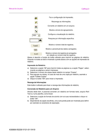 A30808-X5226-V121-01-V419 92
Manual do Usuário CallReport
Abaixo é descrito a função do botão utilizado para imprimir as páginas do relatório.
Clicando no botão ao lado é mostrado a janela abaixo com as opções de impressão do
relatório.
Impressão de Relatório
a) Selecione a opção “All” para imprimir todas as páginas ou a opção “Pages”, seleci-
onando as páginas a serem impressas.
b) Selecione o número de cópias deste relatório no campo “Copies”.
c) Para agrupar as cópias, no caso de mais de uma cópia por relatório, assinale a
opção “Collate Copies”.
d) Clique no botão “OK” para iniciar a impressão.
Recarga de Informações
Este botão é utilizado para fazer a recarga das informações do relatório.
Conversão do Relatório para um Arquivo
Através deste item, é possível converter um relatório em formato texto, arquivo Rich
Text ou numa planilha, como Excel.
a) Selecione a opção de formato de acordo com as suas necessidades e clique no
botão “OK”.
b) Dependendo da opção escolhida, uma outra janela pode ser mostrada para definir
por exemplo os caracteres de separação.
Faz a configuração da impressão.
Recarrega as informações.
Converte um relatório em um arquivo.
Mostra a árvore de agrupamento.
Configura a visualização do relatório.
Pesquisa por informação específica.
Mostra o número total de registros.
Mostra o percentual dos dados carregados.
Mostra o número de registros já carregados
em relação ao número total de registros.
 