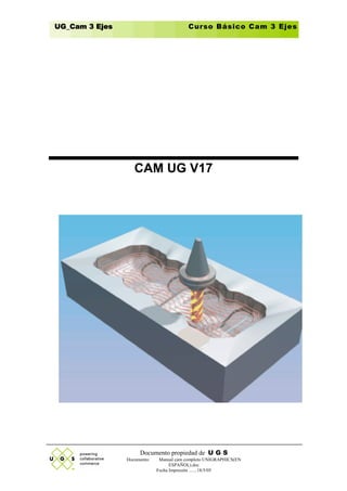 UG_Cam 3 Ejes                             Curso Básico Cam 3 Ejes




                   CAM UG V17




                     Documento propiedad de U G S
                Documento:    Manual cam completo UNIGRAPHICS(EN
                                   ESPAÑOL).doc
                             Fecha Impresión .......18/5/05
 