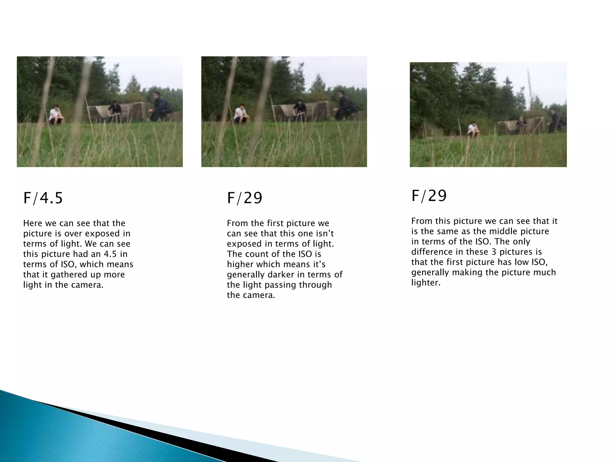 F/4.5
Here we can see that the
picture is over exposed in
terms of light. We can see
this picture had an 4.5 in
terms of ISO, which means
that it gathered up more
light in the camera.
F/29
From the first picture we
can see that this one isn’t
exposed in terms of light.
The count of the ISO is
higher which means it’s
generally darker in terms of
the light passing through
the camera.
F/29
From this picture we can see that it
is the same as the middle picture
in terms of the ISO. The only
difference in these 3 pictures is
that the first picture has low ISO,
generally making the picture much
lighter.
 
