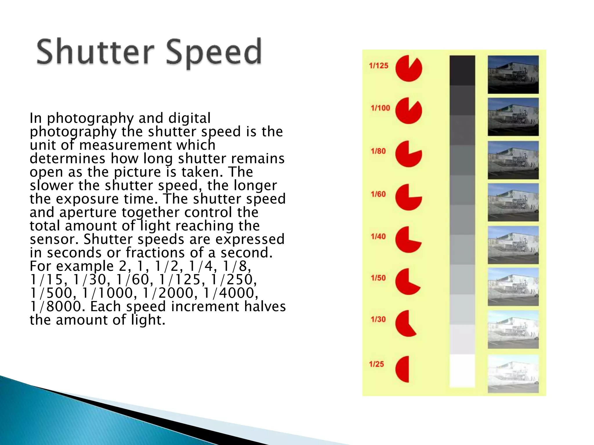 In photography and digital
photography the shutter speed is the
unit of measurement which
determines how long shutter remains
open as the picture is taken. The
slower the shutter speed, the longer
the exposure time. The shutter speed
and aperture together control the
total amount of light reaching the
sensor. Shutter speeds are expressed
in seconds or fractions of a second.
For example 2, 1, 1/2, 1/4, 1/8,
1/15, 1/30, 1/60, 1/125, 1/250,
1/500, 1/1000, 1/2000, 1/4000,
1/8000. Each speed increment halves
the amount of light.
 