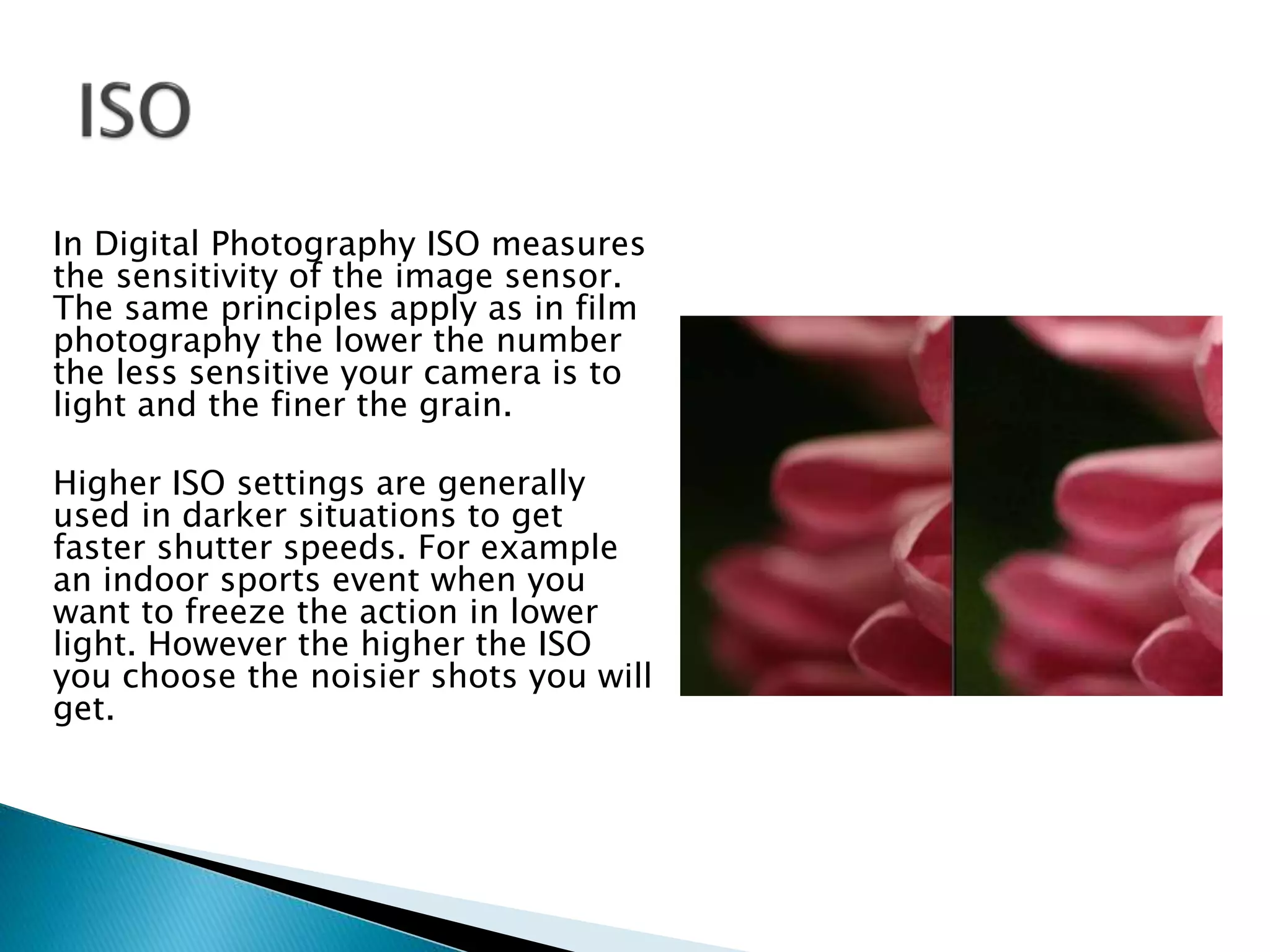 In Digital Photography ISO measures
the sensitivity of the image sensor.
The same principles apply as in film
photography the lower the number
the less sensitive your camera is to
light and the finer the grain.
Higher ISO settings are generally
used in darker situations to get
faster shutter speeds. For example
an indoor sports event when you
want to freeze the action in lower
light. However the higher the ISO
you choose the noisier shots you will
get.
 