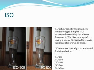 ISO
ISO is how sensitive your camera
lense is to light, a higher ISO
increases the sensivity and a lower
decreases it. The disadvantage of
having a higher ISO is it adds grain to
the image also known as noise.
ISO numbers typically start at 100 and
double each time.
ISO 100
ISO 200
ISO 400
ISO 800
ISO 1600
 