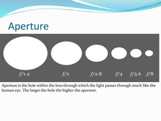Aperture
Aperture is the hole within the lens through which the light passes through much like the
human eye. The larger the hole the higher the aperture.
 