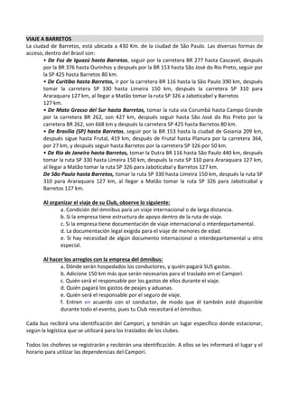 VIAJE A BARRETOS
La ciudad de Barretos, está ubicada a 430 Km. de la ciudad de São Paulo. Las diversas formas de
acceso, dentro del Brasil son:
       • De Foz de Iguazú hasta Barretos, seguir por la carretera BR 277 hasta Cascavel, después
       por la BR 376 hasta Ourinhos y después por la BR 153 hasta São José do Rio Preto, seguir por
       la SP 425 hasta Barretos 80 km.
       • De Curitiba hasta Barretos, ir por la carretera BR 116 hasta la São Paulo 390 km, después
       tomar la carretera SP 330 hasta Limeira 150 km, después la carretera SP 310 para
       Araraquara 127 km, al llegar a Matão tomar la ruta SP 326 a Jaboticabel y Barretos
       127 km.
       • De Mato Grosso del Sur hasta Barretos, tomar la ruta via Corumbá hasta Campo Grande
       por la carretera BR 262, son 427 km, después seguir hasta São José do Rio Preto por la
       carretera BR 262, son 668 km y después la carretera SP 425 hasta Barretos 80 km.
       • De Brasilia (SP) hasta Barretos, seguir por la BR 153 hasta la ciudad de Goiania 209 km,
       después sigue hasta Frutal, 419 km, después de Frutal hasta Planura por la carretera 364,
       por 27 km, y después seguir hasta Barretos por la carretera SP 326 por 50 km.
       • De Río de Janeiro hasta Barretos, tomar la Dutra BR 116 hasta São Paulo 440 km, después
       tomar la ruta SP 330 hasta Limeira 150 km, después la ruta SP 310 para Araraquara 127 km,
       al llegar a Matão tomar la ruta SP 326 para Jaboticabal y Barretos 127 km.
       De São Paulo hasta Barretos, tomar la ruta SP 330 hasta Limeira 150 km, después la ruta SP
       310 para Araraquara 127 km, al llegar a Matão tomar la ruta SP 326 para Jaboticabal y
       Barretos 127 km.

       Al organizar el viaje de su Club, observe lo siguiente:
              a. Condición del ómnibus para un viaje internacional o de larga distancia.
              b. Si la empresa tiene estructura de apoyo dentro de la ruta de viaje.
              c. Si la empresa tiene documentación de viaje internacional o interdepartamental.
              d. La documentación legal exigida para el viaje de menores de edad.
              e. Si hay necesidad de algún documento internacional o interdepartamental u otro
              especial.

       Al hacer los arreglos con la empresa del ómnibus:
              a. Dónde serán hospedados los conductores, y quién pagará SUS gastos.
              b. Adicione 150 km más que serán necesarios para el traslado em el Camporí.
              c. Quién será el responsable por los gastos de ellos durante el viaje.
              d. Quién pagará los gastos de peajes y aduanas.
              e. Quién será el responsable por el seguro de viaje.
              f. Entren en acuerdo con el conductor, de modo que él también esté disponible
              durante todo el evento, pues tu Club necesitará el ómnibus.

Cada bus recibirá una identificación del Camporí, y tendrán un lugar específico donde estacionar,
según la logística que se utilizará para los traslados de los clubes.

Todos los choferes se registrarán y recibirán una identificación. A ellos se les informará el lugar y el
horario para utilizar las dependencias del Camporí.
 