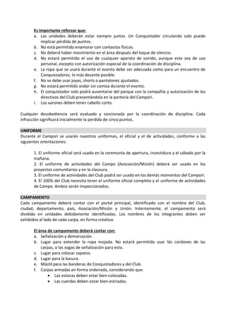 Es importante reforzar que:
      a. Las unidades deberán estar siempre juntas. Un Conquistador circulando solo puede
          implicar pérdida de puntos.
      b. No está permitido enamorar con contactos físicos.
      c. No deberá haber movimiento en el área después del toque de silencio.
      d. No estará permitido el uso de cualquier aparato de sonido, aunque este sea de uso
          personal, excepto con autorización especial de la coordinación de disciplina.
      e. La ropa que se usará durante el evento debe ser adecuada como para un encuentro de
          Conquistadores, lo más decente posible.
      f. No se debe usar joyas, shorts o pantalones ajustados.
      g. No estará permitido andar sin camisa durante el evento.
      h. El conquistador solo podrá ausentarse del parque con la compañía y autorización de los
          directivos del Club presentándola en la portería del Camporí.
      i. Los varones deben tener cabello corto.

Cualquier desobediencia será evaluada y sancionada por la coordinación de disciplina. Cada
infracción significará inicialmente la perdida de cinco puntos.

UNIFORME
Durante el Camporí se usarán nuestros uniformes, el oficial y el de actividades, conforme a las
siguientes orientaciones:

      1. El uniforme oficial será usado en la ceremonia de apertura, investidura y el sábado por la
      mañana.
      2. El uniforme de actividades del Campo (Asociación/Misión) deberá ser usado en los
      proyectos comunitarios y en la clausura.
      3. El uniforme de actividades del Club podrá ser usado en los demás momentos del Camporí.
      4. El 100% del Club necesita tener el uniforme oficial completo y el uniforme de actividades
      de Campo. Ambos serán inspeccionados.

CAMPAMENTO
Cada campamento deberá contar con el portal principal, identificado con el nombre del Club,
ciudad, departamento, país, Asociación/Misión y Unión. Internamente, el campamento será
dividido en unidades debidamente identificadas. Los nombres de los integrantes deben ser
exhibidos al lado de cada carpa, en forma creativa.

      El área de campamento deberá contar con:
      a. Señalización y demarcación.
      b. Lugar para extender la ropa mojada. No estará permitido usar lós cordones de las
          carpas, o las sogas de señalización para esto.
      c. Lugar para colocar zapatos.
      d. Lugar para la basura.
      e. Mástil para las banderas de Conquistadores y del Club.
      f. Carpas armadas en forma ordenada, considerando que:
               Las estacas deben estar bien colocadas.
               Las cuerdas deben estar bien estiradas.
 