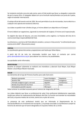 Se instalarán enchufes cerca de cada cocina, pero el Club tendrá que llevar su alargador o extensión
de por lo menos 30 m. El alargador deberá ser con el enchufe macho/hembra con punta de 3 patas,
según el estándar internacional.

El voltaje oficial del evento será de 220V. No será permitido el uso de microondas, horno eléctrico o
cualquier otro aparato de resistencia eléctrica.

Los clubes no podrán traer cilindros de gas, el mismo deberá ser adquirido en el Camporí.

El menú deberá ser vegetariano, siguiendo la orientación de la Iglesia. El mismo será inspeccionado.

Se exigirán dos tipos de basuras, una seca (reciclable) y otra orgánica. La limpieza del área de la
cocina estará bajo responsabilidad del Club.

Los directores y cocineras del Club deberán estudiar y conocer el documento “La alimentación para
eventos de la IASD”. (Documento anexo)

VENTAS
La coordinación general de ventas y exposiciones será hecha por Gilnei Abreu.

A partir del 01 de Julio los interesados tendrán que hacer el contacto por correo
gilnei.abreu@adventistas.org.br para obtener los criterios y las posibilidades.

Los aprobados serán informados.

INVESTIDURA
Durante el Camporí solamente se realizará una investidura y abarcará Guía Mayor, Guía Mayor
Master y Guía Mayor Master Avanzado.

SALUD
Los elementos de la Caja de Primeros Auxilios para cada Club serán:

     Botiquín apropiado                             Suero fisiológico     Repelente
     Alcohol 70%                                    Protector solar       Analgésico
     Pomada analgésica (gel u aerosol)              Algodón               Antitérmico
     Bandas de protección (Curitas)                 Guantes               Gasa
     Antisséptico povidini aquoso                   Micropori
Debe contener la cantidad necesaria para el número de integrantes del Club.

Los clubes deberán que llevar un profesional de salud. Este profesional debidamente capacitado,
tendrá que utilizar los medicamentos del Botiquín del Club. Su función será atender las necesidades
del Club y el puesto médico de la Unión, dentro de un plan de turnos.

La presencia de este profesional tendrá que ser informada al Departamento de la
Asociación/Misión en el momento de inscripción, y el puntaje será dado si el profesional cumple los
horarios de atención que le fueron designados en el puesto médico de su Unión.
 