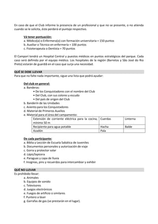 En caso de que el Club informe la presencia de un profesional y que no se presente, o no atienda
cuando se le solicita, éste perderá el puntaje respectivo.

       Vá tener pontuación:
       a. Médico(a) o Enfermera(o) con formación universitaria = 150 puntos
       b. Auxiliar o Técnico en enfermería = 100 puntos
       c. Fisioterapeuta o Dentista = 70 puntos

El Camporí tendrá un Hospital Central y puestos médicos en puntos estratégicos del parque. Cada
caso será definido por el equipo médico. Los hospitales de la región (Barretos y São José do Rio
Preto) estarán de guardiã en el caso que surja una necesidad.

QUÉ SE DEBE LLEVAR
Para que no falte nada importante, sigue una lista que podrá ayudar:

       Del club en general:
       a. Banderas:
               • De los Conquistadores con el nombre del Club
               • Del Club, con sus colores y escudo
               • Del país de origen del Club
       b. Banderín de las Unidades
       c. Asiento para los Conquistadores
       d. Material de Primeros Auxilios
       e. Material para el área del campamento:
               Extensión de corriente eléctrica para la cocina, Cuerdas           Linterna
               mínimo 50 m
               Recipiente para agua potable                     Hacha             Balde
               Azadón                                           Pala

       De cada participante:
       a. Biblia y Lección de Escuela Sabática de Juveniles
       b. Documentos personales y autorización de viaje
       c. Gorra y protector solar
       d. Lápiz/lapicera
       e. Paraguas y capa de lluvia
       f. Insignias, pins y recuerdos para intercambiar y exhibir

QUÉ NO LLEVAR
Es prohibido llevar:
       a. Animales
       b. Equipos de sonido
       c. Televisores
       d. Juegos electrónicos
       e. Fuegos de artificio o similares
       f. Puntero a láser
       g. Garrafas de gas (se prestarán en el lugar).
 