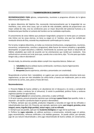 “ALIMENTACIÓN EN EL CAMPORI”

RECOMENDACIONES PARA iglesias, campamentos, reuniones o programas oficiales de la Iglesia
Adventista del Séptimo Día.

La Iglesia Adventista del Séptimo Día, reconocida internacionalmente por la longevidad de sus
miembros, cree, entre otras cosas, que un estilo de vida saludable, además de proporcionar una
mejor calidad de vida, crea las condiciones para un mejor desarrollo del potencial humano y es
fundamental para facilitar el contacto del hombre con las realidades espirituales.

El conocimiento de estos hábitos que producen longevidad y preparan la mente para un contacto
más íntimo con las cosas eternas, no tiene su origen en el hombre, sino que fue recibido por
revelación directa de Dios, estando hoy ampliamente confirmado por la ciencia.

Por lo tanto, la Iglesia Adventista, en todas sus instancias (instituciones, congregaciones, reuniones,
encuentros, campamentos, concilios y programas), debe buscar de manera simpática y agradable,
desempeñar un papel educativo y redentor, fomentando las acciones que lleven al desarrollo de
hábitos saludables que estén de acuerdo con las orientaciones que recibió por revelación. Esta
actitud está en armonía con la de Jesús que, cuando vino a esta tierra, dijo: “Yo vine para que todos
tengan vida, y vida en abundancia”.

De este modo, los alimentos servidos deben cumplir tres requisitos básicos. Deben ser:

      1.- Saludables (buena calidad, buena combinación, nutritivos y buena higienización).
      2.- Sabrosos (apetitosos).
      3.- Atrayentes (buena apariencia, coloridos y presentados con creatividad).

Respondiendo al primer ítem (saludables), se sugiere que sean presentados alimentos lacto-ovo-
vegetarianos, ya que son más saludables (se utiliza leche y huevos con moderación, pero se evita
totalmente las carnes, aves, peces y frutos del mar).

Recomendaciones:

1- Presente frutas de buena calidad y en abundancia (en el desayuno y la cena), y variedad de
ensaladas crudas y verduras (en el almuerzo). Si existe la posibilidad, prefiera frutas y verduras
orgánicas (plantas sin agro tóxicos).
2- Utilice yogurt natural (sin conservantes, colorantes, o sabor artificial).
3- Al servir quesos, procure presentar opciones que contengan queso fresco (tipo quesillo, ricota o
requesón con opción a productos bajos en grasas o desnatados).
4- Prefiera, siempre que sea posible, productos integrales y naturales en lugar de los refinados e
industrializados (vea ítem 11). Presente, por ejemplo, opciones como: pan integral, granolas, arroz
integral, avena, triguillo (trigo partido), azúcar negra, y sal no refinada.
5- Siempre que sea posible, opte por los leudantes biológicos en lugar de los químicos.
6- Prefiera los jugos naturales, sin aditivos químicos o conservantes, evitando jugos en polvos,
jugos reconstituidos, refrescos artificiales o las bebidas gaseosas. Se puede utilizar, por ejemplo,
jugo de uva natural industrializado u otro jugo industrializado de buena calidad, sin conservantes,
 
