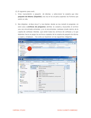 CAMTASIA STUDIO DAYAN ELIZABETH ZAMBRANO
13. El siguiente paso será.
1. Irnos nuevamente a paquete de idiomas y seleccionar la carpeta que dice
paquete de idioma (Español) una vez en la car peta copiamos los ficheros que
están en ella.
2. Nos dirigimos al disco loca C y nos iríamos donde se nos instaló el programa en
este caso a archivos de programa abrimos la carpeta y buscamos el archivo
una vez encontrado entramos y en el encontramos camtasia studio dentro de la
capeta de camtasia miramos que están todos los archivos de camtasia y lo que
debemos hacer es pegar los archivos copiados de la carpeta de paquete de idioma
y copiar y remplazar. Tal como se muestran en las siguientes imágenes
1
 