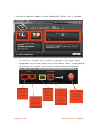 CAMTASIA STUDIO DAYAN ELIZABETH ZAMBRANO
2 al iniciar el programa camtasia studio a parecerá una ventana como la siguiente:
1. La opción dos sirve para abrir un video que ya poseas y solo quieras editar.
2. Esta primera opción permite grabar el escritorio de tu pc. Dando clic a esta opción
te minimizara el programa y te a presera una ventana como la siguiente:
1 2 3
Sirve para
grabar la
pantalla
completa Sirve para
gravar solo
una parte de
la pantalla
Sirve para
gravar a
través de
la webcam
Sirve para
grabar a tu
voz durante
la
grabación
de tu video
Botón de inicio
para empezar
la grabación
de tu video
 