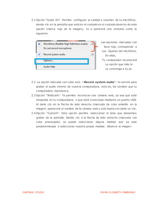 CAMTASIA STUDIO DAYAN ELIZABETH ZAMBRANO
2.1 Opción “Audio On”. Permite configurar la calidad y volumen de tu micrófono.
dando clic en la pestaña que está en el costado en el costado derecho de esta
opción (marca roja de la imagen), te a parecerá una ventana como la
siguiente.
Las opciones marcadas con
l llave roja, corresponde a
Los Ajustes del micrófono.
En ellas,
Tu computador reconocerá
La opción que más le
Le convenga a tu pc
2.2 La opción marcada con color azul –“Record system audio”- te servirá para
grabar el audio interno de vuestra computadora, esto es, los sonidos que tu
computadora reproduzca.
2.3 Opción “Webcam”: Te permite reconocer una cámara web, ya sea que esté
integrada en tu computadora o que esté conectada mediante un puerto USB.
Al darle clic en la flecha de lado derecho (marcada de color amarillo en la
imagen) aparecerá el nombre de la cámara web y solo basta con darle un clic.
2.4 Opción “Custom”: Esta opción permite seleccionar el área que deseemos
grabar de la pantalla. Dando clic a la flecha de lado derecho (marcada con
color anaranjado) se puede seleccionar alguna medida que ya este
predeterminada o seleccionar nuestra propia medida. Observe la imagen:
 