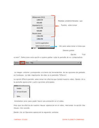 CAMTASIA STUDIO DAYAN ELIZABETH ZAMBRANO
Medidas predeterminadas que
Puedes seleccionar
Clic para seleccionar el área que
Deseas grabar
Opción “Full
screen”: Seleccione esta opción si quiere grabar toda la pantalla de su computadora.
La imagen anterior corresponde a la barra de herramientas de las opciones de grabado
en Camtasia. La más importante de ellas es la pestaña “Effects”.
La opción Effects permite seleccionar los efectos que tendrá nuestro video. Dando clic a
la pestaña aparecerán cuatro opciones principales:
Annotation sirve para poder hacer una anotación en el video.
Para que los efectos de nuestro mause aparezcan en el video, marcamos la opción Use
mouse clics sounds.
Dando clic en Opciones aparecerá la siguiente ventana
 