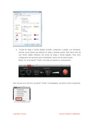 CAMTASIA STUDIO DAYAN ELIZABETH ZAMBRANO
3. Teclas de atajo o teclas rápidas Cuando comienzas a grabar con Camtasia,
muchas veces tienes que detener el video o ponerle pausa. Para hacer esto de
una forma rápida utilizaras las teclas de atajo o teclas rápidas. Para esto,
configuraras las opciones que te permitirán hacer uso de estas teclas.
Darás clic en la opción “Tools”, tal como se muestra a continuación.
Una vez que se le de clic a la opción “Tools”, te desplegara una barra como la siguiente.
 