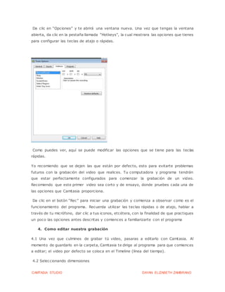 CAMTASIA STUDIO DAYAN ELIZABETH ZAMBRANO
Da clic en “Opciones” y te abrirá una ventana nueva. Una vez que tengas la ventana
abierta, da clic en la pestaña llamada “Hotkeys”, la cual mostrara las opciones que tienes
para configurar las teclas de atajo o rápidas.
Como puedes ver, aquí se puede modificar las opciones que se tiene para las teclas
rápidas.
Yo recomiendo que se dejen las que están por defecto, esto para evitarte problemas
futuros con la grabación del video que realices. Tu computadora y programa tendrán
que estar perfectamente configurados para comenzar la grabación de un video.
Recomiendo que este primer video sea corto y de ensayo, donde pruebes cada una de
las opciones que Camtasia proporciona.
Da clic en el botón “Rec” para iniciar una grabación y comienza a observar como es el
funcionamiento del programa. Recuerda utilizar las teclas rápidas o de atajo, hablar a
través de tu micrófono, dar clic a tus iconos, etcétera, con la finalidad de que practiques
un poco las opciones antes descritas y comiences a familiarizarte con el programa
4. Como editar nuestra grabación
4.1 Una vez que culmines de grabar tú video, pasaras a editarlo con Camtasia. Al
momento de guardarlo en la carpeta, Camtasia te dirige al programa para que comiences
a editar; el video por defecto se coloca en el Timeline (línea del tiempo).
4.2 Seleccionando dimensiones
 