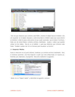 CAMTASIA STUDIO DAYAN ELIZABETH ZAMBRANO
Una vez que observes que contiene cada folder, arrastra el objeto hacia el timeline o da
clic izquierdo en el objeto deseado y selecciona Add to timeline (para que vaya directo
al timeline) o Add to (para seleccionar en que audio queremos que se aloje el archivo).
Cada uno de estos folders contiene archivos multimedia (audio y video) que puedes
utilizar en los videos. Da clic en el símbolo + para que observes que contiene cada
folder. También puedes dar clic en Preview para visualizar su función.
4.4 Importar Medios
Como lo mencione en el punto anterior, Camtasia ya contiene archivos multimedia. Pero
si nosotros queremos una foto especial o audio que este almacenado en nuestro pc,
tenemos que importarlo al programa. Para esto realizaras lo siguiente:
Darás clic en “Import media” y obtendrás la siguiente ventana:
 
