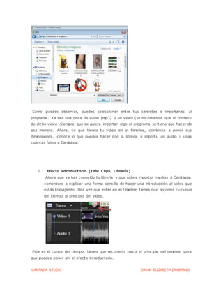 CAMTASIA STUDIO DAYAN ELIZABETH ZAMBRANO
Como puedes observar, puedes seleccionar entre tus carpetas e importarlas al
programa. Ya sea una pista de audio (mp3) o un video (se recomienda que el formato
de dicho video .Siempre que se quiera importar algo al programa se tiene que hacer de
esa manera. Ahora, ya que tienes tu video en el timeline, comienza a poner sus
dimensiones, conoce lo que puedes hacer con la librería e importa un audio y unas
cuantas fotos a Camtasia.
5. Efecto introductorio (Title Clips, Librería)
Ahora que ya has conocido tu librería y que sabes importar medios a Camtasia,
comenzare a explicar una forma sencilla de hacer una introducción al video que
estás trabajando. Una vez que estés en el timeline tienes que recorrer tu cursor
del tiempo al principio del video.
Este es el cursor del tiempo, tienes que recorrerlo hasta el principio del timeline para
que puedas poner ahí el efecto introductorio.
 