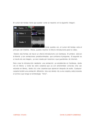 CAMTASIA STUDIO DAYAN ELIZABETH ZAMBRANO
El cursor del tiempo tiene que quedar como se muestra en la siguiente imagen:
Como puedes ver, el cursor del tiempo esta al
principio del timeline. Ahora, puedes insertar el efecto introductorio para tú video.
Existen dos formas de hacer un efecto introductorio con Camtasia. El primero está en
la librería y son animaciones predeterminadas que contiene el programa. El segundo es
a través de una imagen, ya sea creada por nosotros o que guardemos de internet.
Para crear la introducción mediante una animación ya establecida en Camtasia, darás
clic en library y verás las siete carpetas que ya con anterioridad conocías. Una vez
estando en library, darás clic a las carpetas que aparecen después de audio. Cualquier
carpeta tendrá una animación diferente. Una vez dando clic a una carpeta, seleccionaras
el archivo que tenga la terminología “intro”.
 