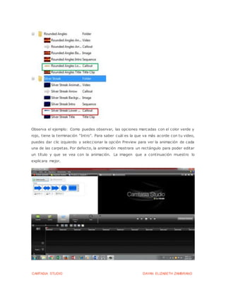 CAMTASIA STUDIO DAYAN ELIZABETH ZAMBRANO
Observa el ejemplo: Como puedes observar, las opciones marcadas con el color verde y
rojo, tiene la terminación “Intro”. Para saber cuál es la que va más acorde con tu video,
puedes dar clic izquierdo y seleccionar la opción Preview para ver la animación de cada
una de las carpetas. Por defecto, la animación mostrara un rectángulo para poder editar
un título y que se vea con la animación. La imagen que a continuación muestro lo
explicara mejor.
 