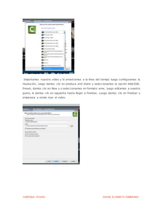 CAMTASIA STUDIO DAYAN ELIZABETH ZAMBRANO
Importamos nuestro video y lo arrastramos a la línes del tiempo luego configuramos la
resolución, luego damos clic en produce and share y seleccionamos la opción Add/Edit.
Preset, damos clic en New y o seleccionamos en formato wmv, luego editamos a nuestro
gusto, le damos clic en siguiente hasta llegar a finalizar, Luego damos clic en finalizar y
empezara a rende rizar el video.
 