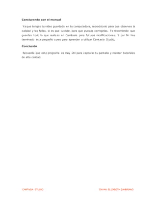 CAMTASIA STUDIO DAYAN ELIZABETH ZAMBRANO
Concluyendo con el manual
Ya que tengas tu video guardado en tu computadora, reprodúcelo para que observes la
calidad y las fallas, si es que tuviste, para que puedas corregirlas. Te recomiendo que
guardes todo lo que realices en Camtasia para futuras modificaciones. Y por fin has
terminado este pequeño curso para aprender a utilizar Camtasia Studio,
Conclusión
Recuerda que este programa es muy útil para capturar tu pantalla y realizar tutoriales
de alta calidad.
 