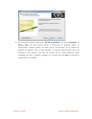 CAMTASIA STUDIO DAYAN ELIZABETH ZAMBRANO
8. En licencias Se puede seleccionar 30 day evaluation o la opción licensed – I
have a key, en esta ocasión vamos a seleccionar la segunda opción e
introducimos nuestro numero de serial que lo encontramos en la carpeta de
paquete de idiomas más el serial abrimos la carpeta seleccionamos serial de
camtasia y nos muestra una lista de seriales de los cuales podemos elegir
cualquiera de ellos y copiarlo y pegarlo en la parte que dice key en licencias e
introducimos un nombre.
 