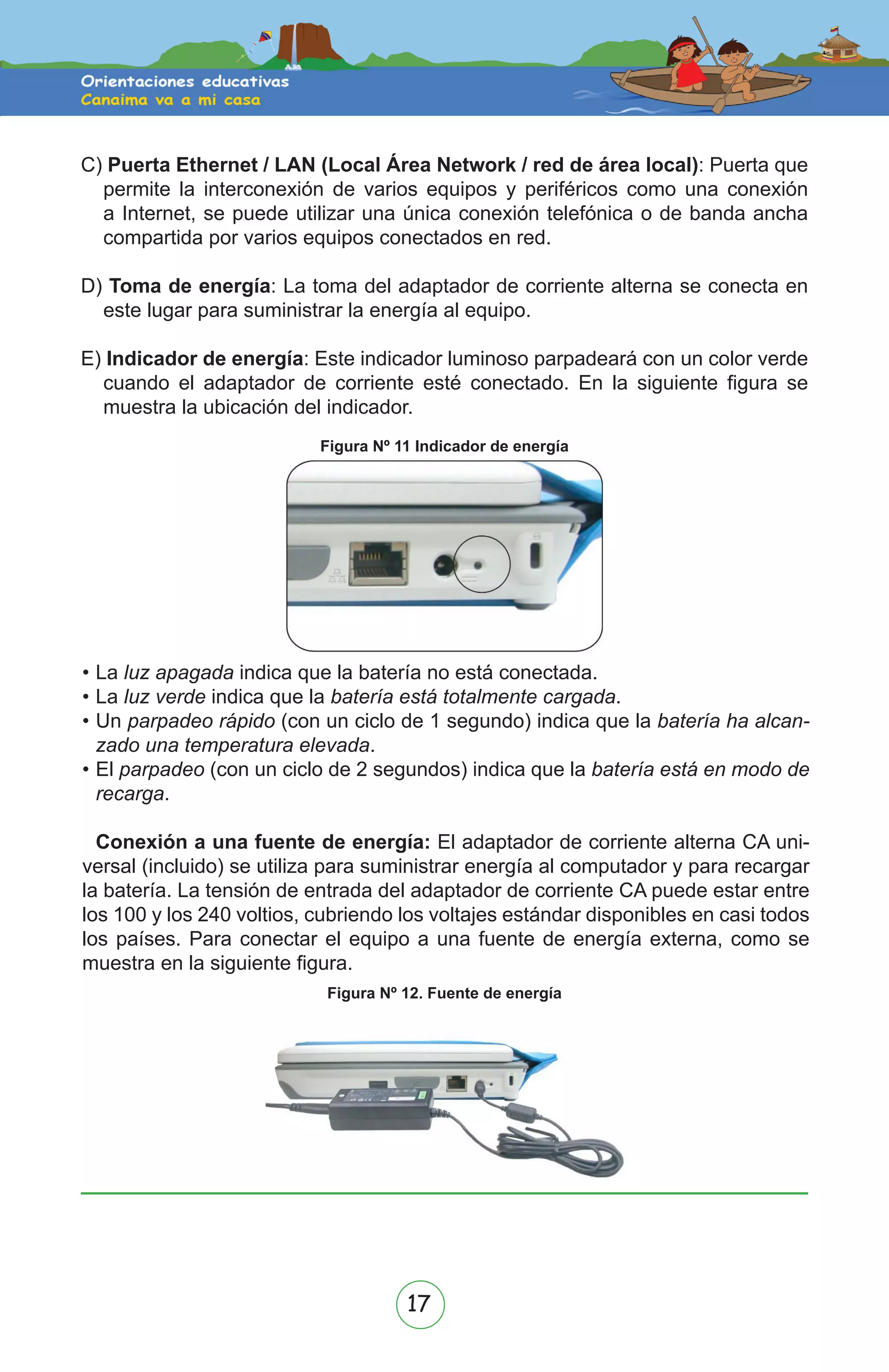 17
•	La luz apagada indica que la batería no está conectada.
•	La luz verde indica que la batería está totalmente cargada.
•	Un parpadeo rápido (con un ciclo de 1 segundo) indica que la batería ha alcan-
zado una temperatura elevada.
•	El parpadeo (con un ciclo de 2 segundos) indica que la batería está en modo de
recarga.
Conexión a una fuente de energía: El adaptador de corriente alterna CA uni-
versal (incluido) se utiliza para suministrar energía al computador y para recargar
la batería. La tensión de entrada del adaptador de corriente CA puede estar entre
los 100 y los 240 voltios, cubriendo los voltajes estándar disponibles en casi todos
los países. Para conectar el equipo a una fuente de energía externa, como se
muestra en la siguiente figura.
C) Puerta Ethernet / LAN (Local Área Network / red de área local): Puerta que
permite la interconexión de varios equipos y periféricos como una conexión
a Internet, se puede utilizar una única conexión telefónica o de banda ancha
compartida por varios equipos conectados en red.
D) Toma de energía: La toma del adaptador de corriente alterna se conecta en
este lugar para suministrar la energía al equipo.
E) Indicador de energía: Este indicador luminoso parpadeará con un color verde
cuando el adaptador de corriente esté conectado. En la siguiente figura se
muestra la ubicación del indicador.
Figura Nº 11 Indicador de energía
Figura Nº 12. Fuente de energía
!
!
 