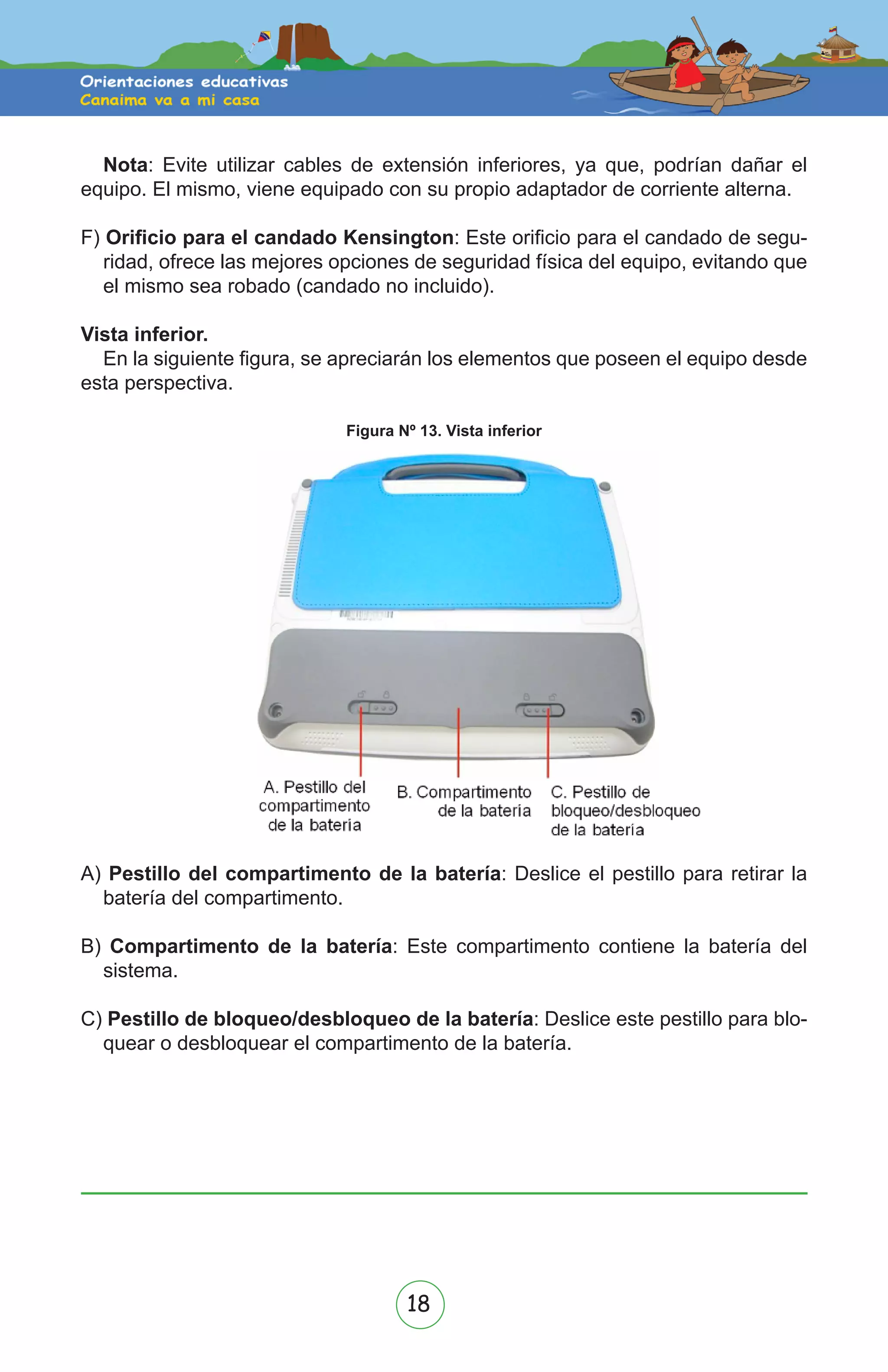 18
Nota: Evite utilizar cables de extensión inferiores, ya que, podrían dañar el
equipo. El mismo, viene equipado con su propio adaptador de corriente alterna.
F) Orificio para el candado Kensington: Este orificio para el candado de segu-
ridad, ofrece las mejores opciones de seguridad física del equipo, evitando que
el mismo sea robado (candado no incluido).
Vista inferior.
En la siguiente figura, se apreciarán los elementos que poseen el equipo desde
esta perspectiva.
A) Pestillo del compartimento de la batería: Deslice el pestillo para retirar la
batería del compartimento.
B) Compartimento de la batería: Este compartimento contiene la batería del
sistema.
C) Pestillo de bloqueo/desbloqueo de la batería: Deslice este pestillo para blo-
quear o desbloquear el compartimento de la batería.
Figura Nº 13. Vista inferior
 