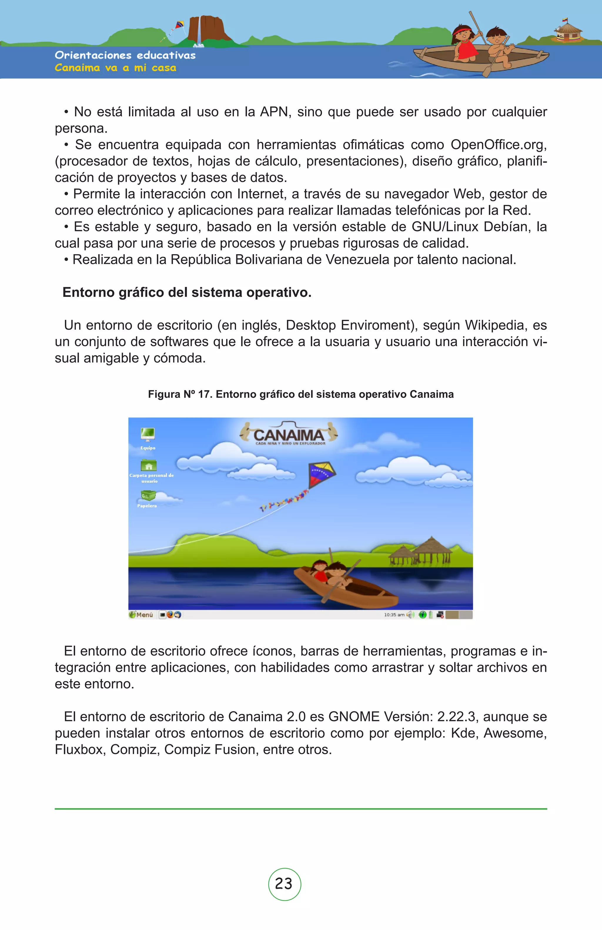 23
• No está limitada al uso en la APN, sino que puede ser usado por cualquier
persona.
• Se encuentra equipada con herramientas ofimáticas como OpenOffice.org,
(procesador de textos, hojas de cálculo, presentaciones), diseño gráfico, planifi-
cación de proyectos y bases de datos.
• Permite la interacción con Internet, a través de su navegador Web, gestor de
correo electrónico y aplicaciones para realizar llamadas telefónicas por la Red.
• Es estable y seguro, basado en la versión estable de GNU/Linux Debían, la
cual pasa por una serie de procesos y pruebas rigurosas de calidad.
• Realizada en la República Bolivariana de Venezuela por talento nacional.
Entorno gráfico del sistema operativo.
Un entorno de escritorio (en inglés, Desktop Enviroment), según Wikipedia, es
un conjunto de softwares que le ofrece a la usuaria y usuario una interacción vi-
sual amigable y cómoda.
Figura Nº 17. Entorno gráfico del sistema operativo Canaima
El entorno de escritorio ofrece íconos, barras de herramientas, programas e in-
tegración entre aplicaciones, con habilidades como arrastrar y soltar archivos en
este entorno.
El entorno de escritorio de Canaima 2.0 es GNOME Versión: 2.22.3, aunque se
pueden instalar otros entornos de escritorio como por ejemplo: Kde, Awesome,
Fluxbox, Compiz, Compiz Fusion, entre otros.
 