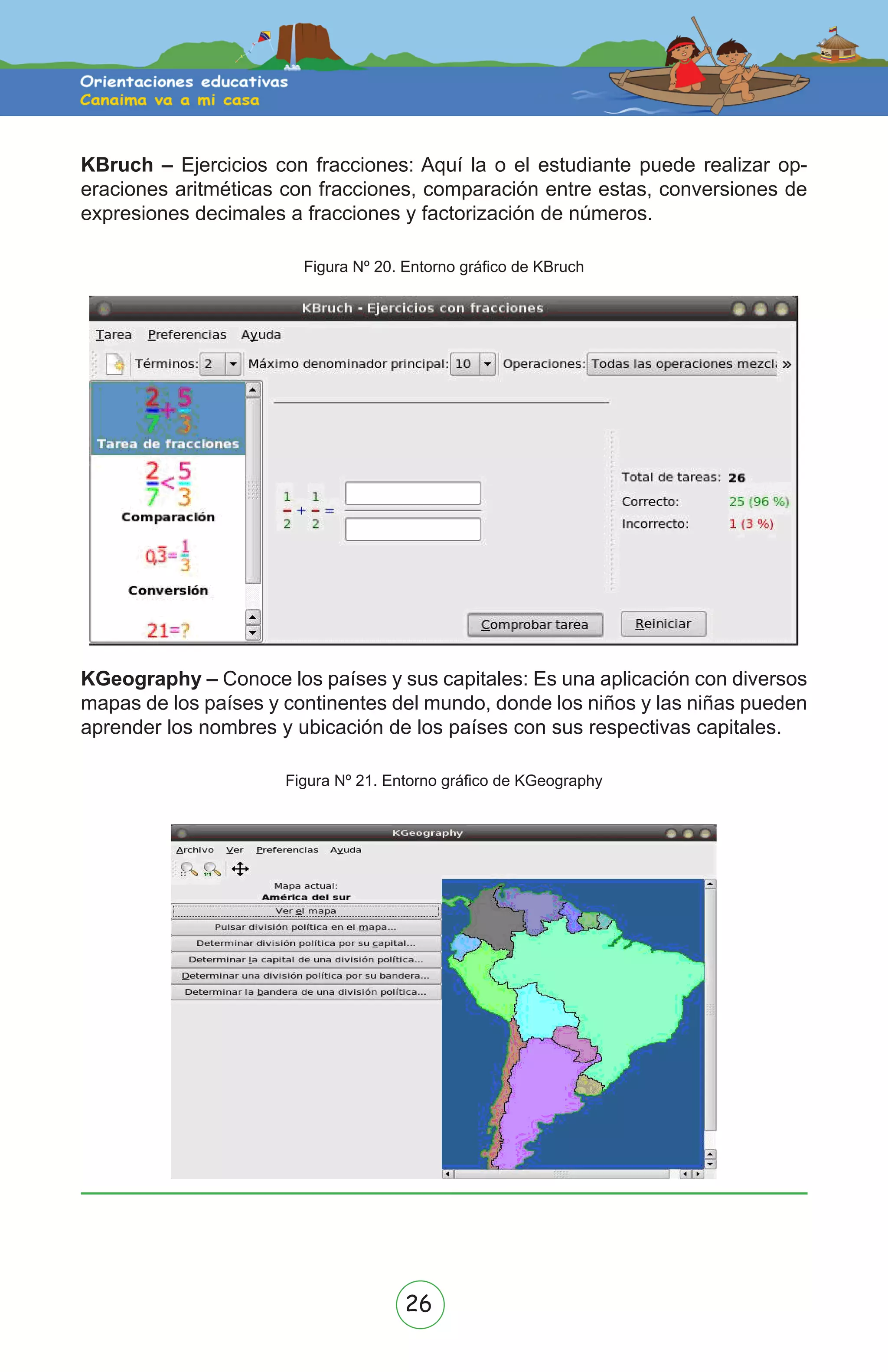 26
KBruch – Ejercicios con fracciones: Aquí la o el estudiante puede realizar op-
eraciones aritméticas con fracciones, comparación entre estas, conversiones de
expresiones decimales a fracciones y factorización de números.
Figura Nº 20. Entorno gráfico de KBruch
Don’t Look Back In Anger
KGeography – Conoce los países y sus capitales: Es una aplicación con diversos
mapas de los países y continentes del mundo, donde los niños y las niñas pueden
aprender los nombres y ubicación de los países con sus respectivas capitales.
Figura Nº 21. Entorno gráfico de KGeography
 