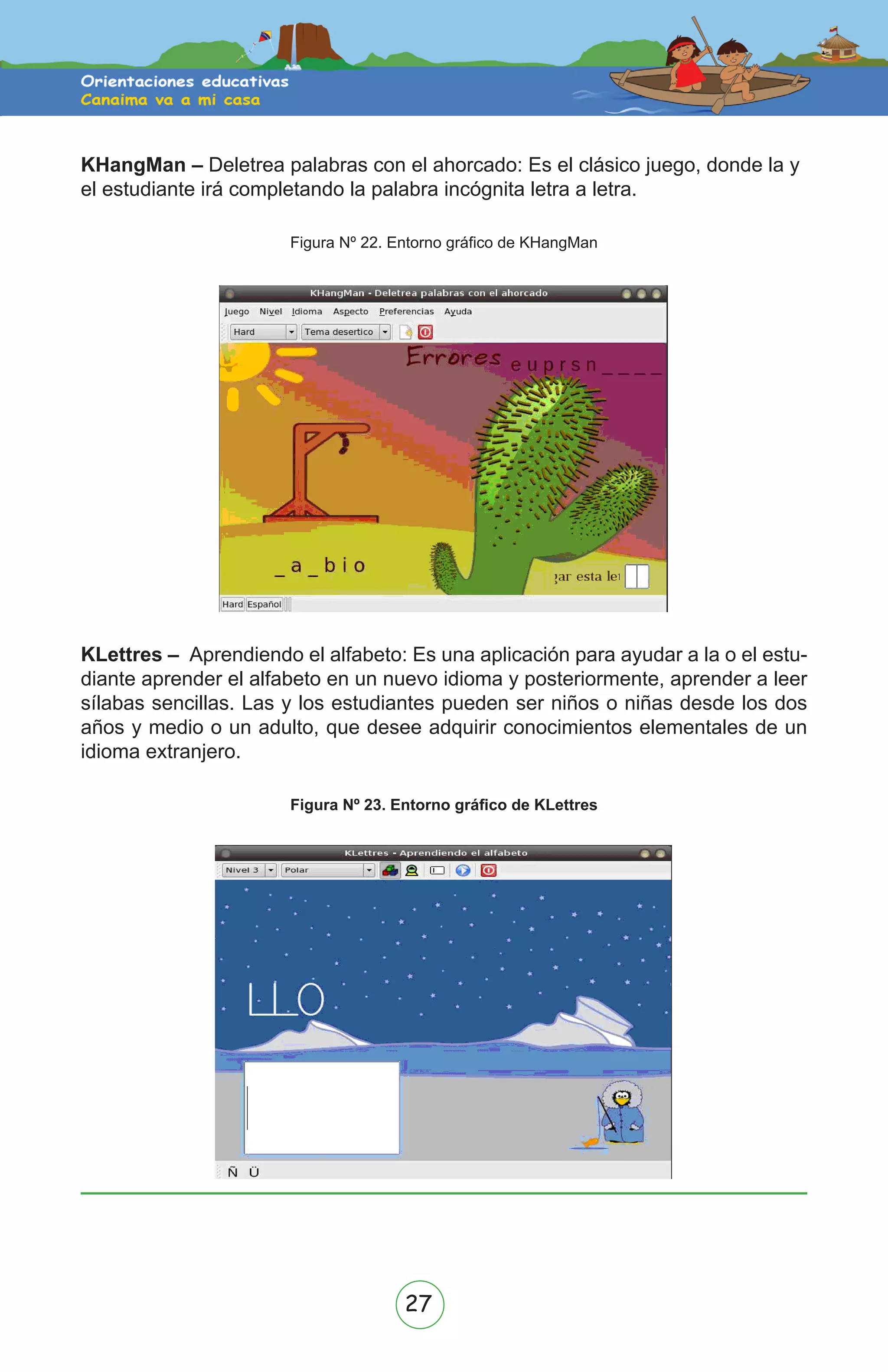 27
KHangMan – Deletrea palabras con el ahorcado: Es el clásico juego, donde la y
el estudiante irá completando la palabra incógnita letra a letra.
Figura Nº 22. Entorno gráfico de KHangMan
KLettres – Aprendiendo el alfabeto: Es una aplicación para ayudar a la o el estu-
diante aprender el alfabeto en un nuevo idioma y posteriormente, aprender a leer
sílabas sencillas. Las y los estudiantes pueden ser niños o niñas desde los dos
años y medio o un adulto, que desee adquirir conocimientos elementales de un
idioma extranjero.
Figura Nº 23. Entorno gráfico de KLettres
 