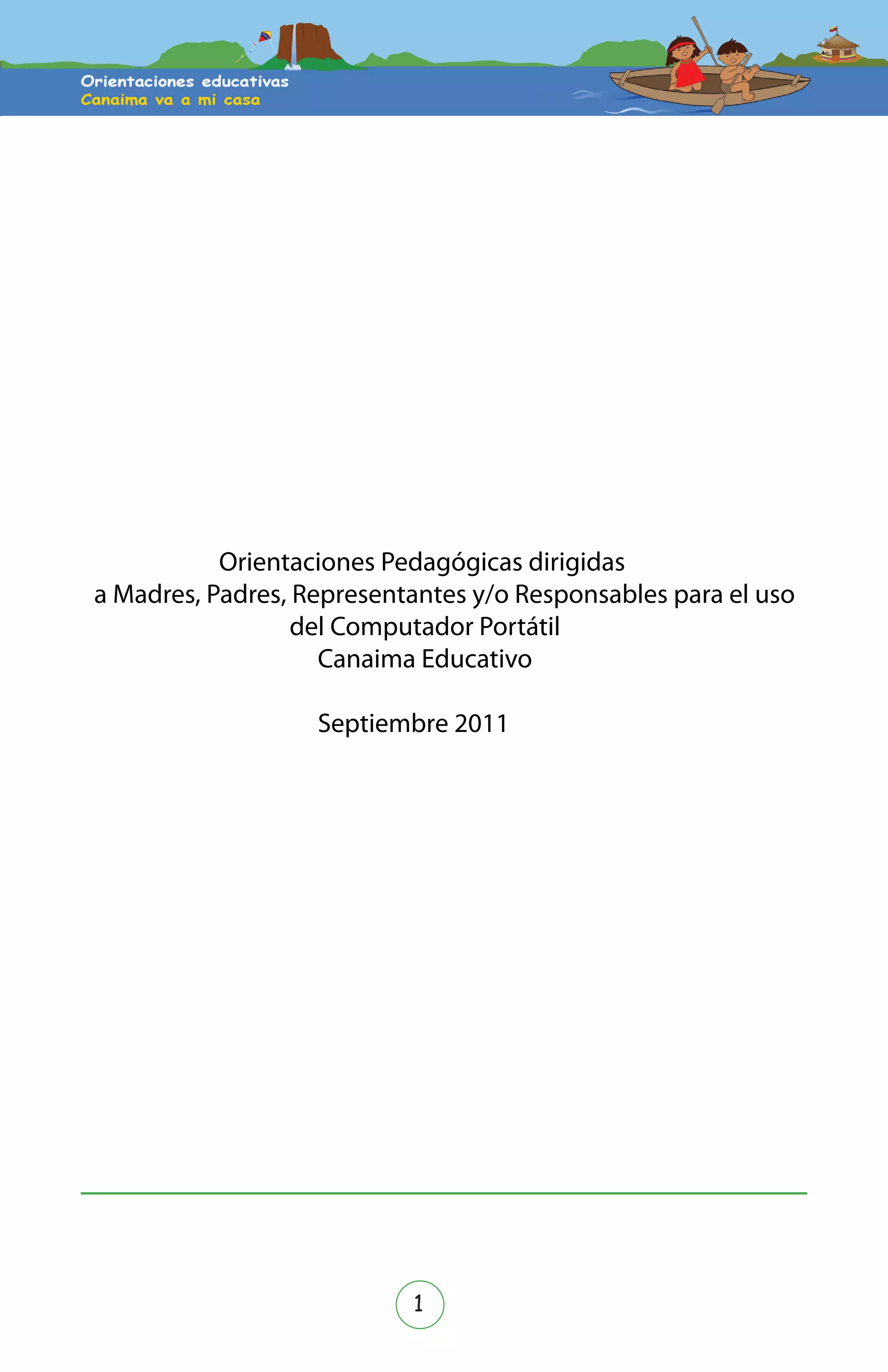 1
Zenaida Hernández
Dirección General de la Oﬁcina de Comunicación y Relaciones Institucionales del MPPE
Expertos en contenido: Conrado Gil, Zuleima Garrido, Hildrez Tovar, Elizabeth Patiño,
Edgar Ramos, Deyse Escobar, Francis Martínez.
Colaboradores: Rosa Hernández y Euridice Guaramato
Revisión pedagógica y de estilo: Johanna Montaño, Francy González, Marubi Arcas.
Orientaciones pedagógicas dirigidas a madres, padres, representantes o respons-
ables para el uso del computador portátil Canaima Educativo.
Versión 1.1
sep 2010
Orientaciones Pedagógicas dirigidas
a Madres, Padres, Representantes y/o Responsables para el uso
del Computador Portátil
Canaima Educativo
Septiembre 2011
 