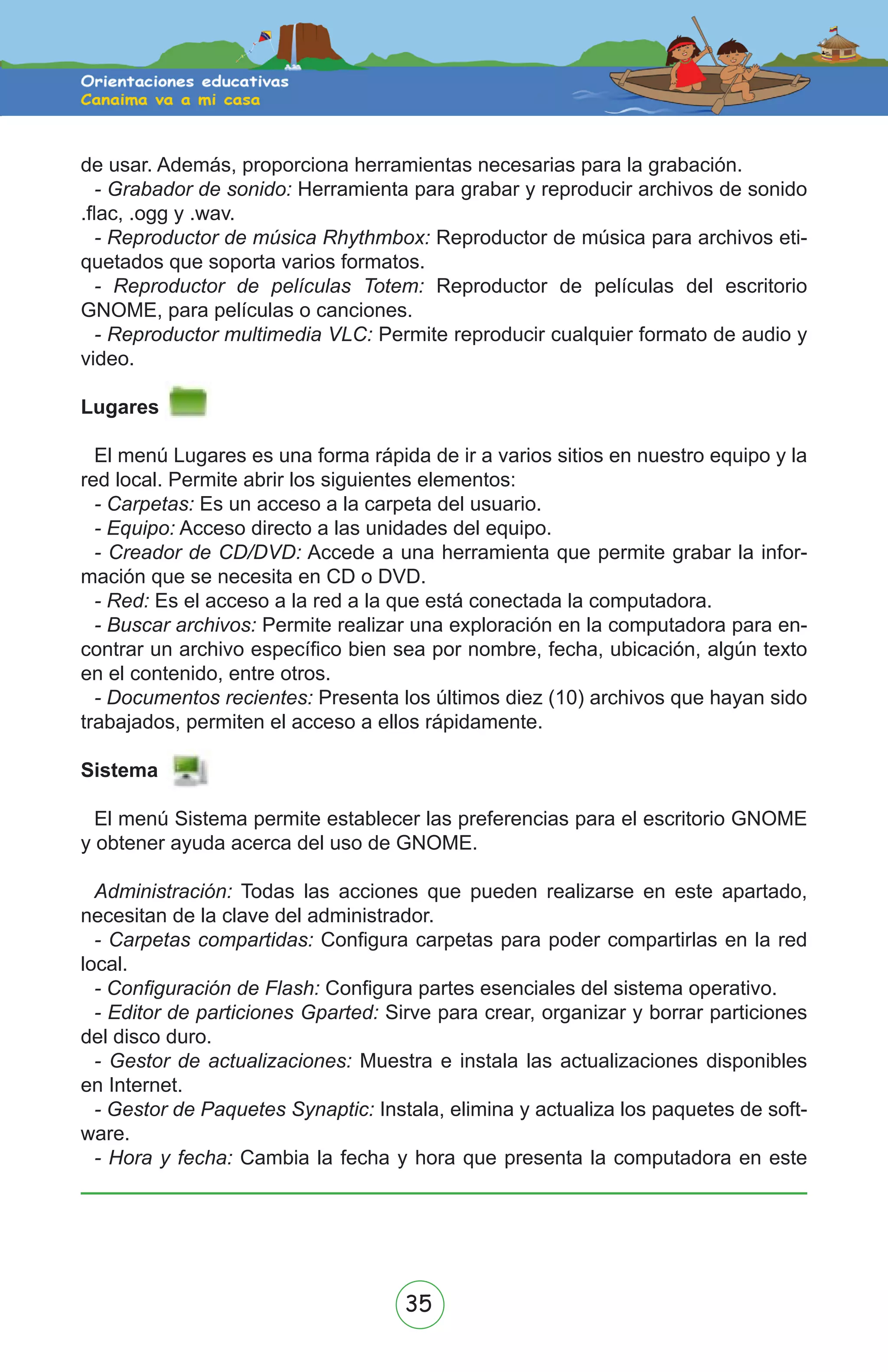 35
de usar. Además, proporciona herramientas necesarias para la grabación.
- Grabador de sonido: Herramienta para grabar y reproducir archivos de sonido
.flac, .ogg y .wav.
- Reproductor de música Rhythmbox: Reproductor de música para archivos eti-
quetados que soporta varios formatos.
- Reproductor de películas Totem: Reproductor de películas del escritorio
GNOME, para películas o canciones.
- Reproductor multimedia VLC: Permite reproducir cualquier formato de audio y
video.
Lugares
El menú Lugares es una forma rápida de ir a varios sitios en nuestro equipo y la
red local. Permite abrir los siguientes elementos:
- Carpetas: Es un acceso a la carpeta del usuario.
- Equipo: Acceso directo a las unidades del equipo.
- Creador de CD/DVD: Accede a una herramienta que permite grabar la infor-
mación que se necesita en CD o DVD.
- Red: Es el acceso a la red a la que está conectada la computadora.
- Buscar archivos: Permite realizar una exploración en la computadora para en-
contrar un archivo específico bien sea por nombre, fecha, ubicación, algún texto
en el contenido, entre otros.
- Documentos recientes: Presenta los últimos diez (10) archivos que hayan sido
trabajados, permiten el acceso a ellos rápidamente.
Sistema
El menú Sistema permite establecer las preferencias para el escritorio GNOME
y obtener ayuda acerca del uso de GNOME.
Administración: Todas las acciones que pueden realizarse en este apartado,
necesitan de la clave del administrador.
- Carpetas compartidas: Configura carpetas para poder compartirlas en la red
local.
- Configuración de Flash: Configura partes esenciales del sistema operativo.
- Editor de particiones Gparted: Sirve para crear, organizar y borrar particiones
del disco duro.
- Gestor de actualizaciones: Muestra e instala las actualizaciones disponibles
en Internet.
- Gestor de Paquetes Synaptic: Instala, elimina y actualiza los paquetes de soft-
ware.
- Hora y fecha: Cambia la fecha y hora que presenta la computadora en este
 