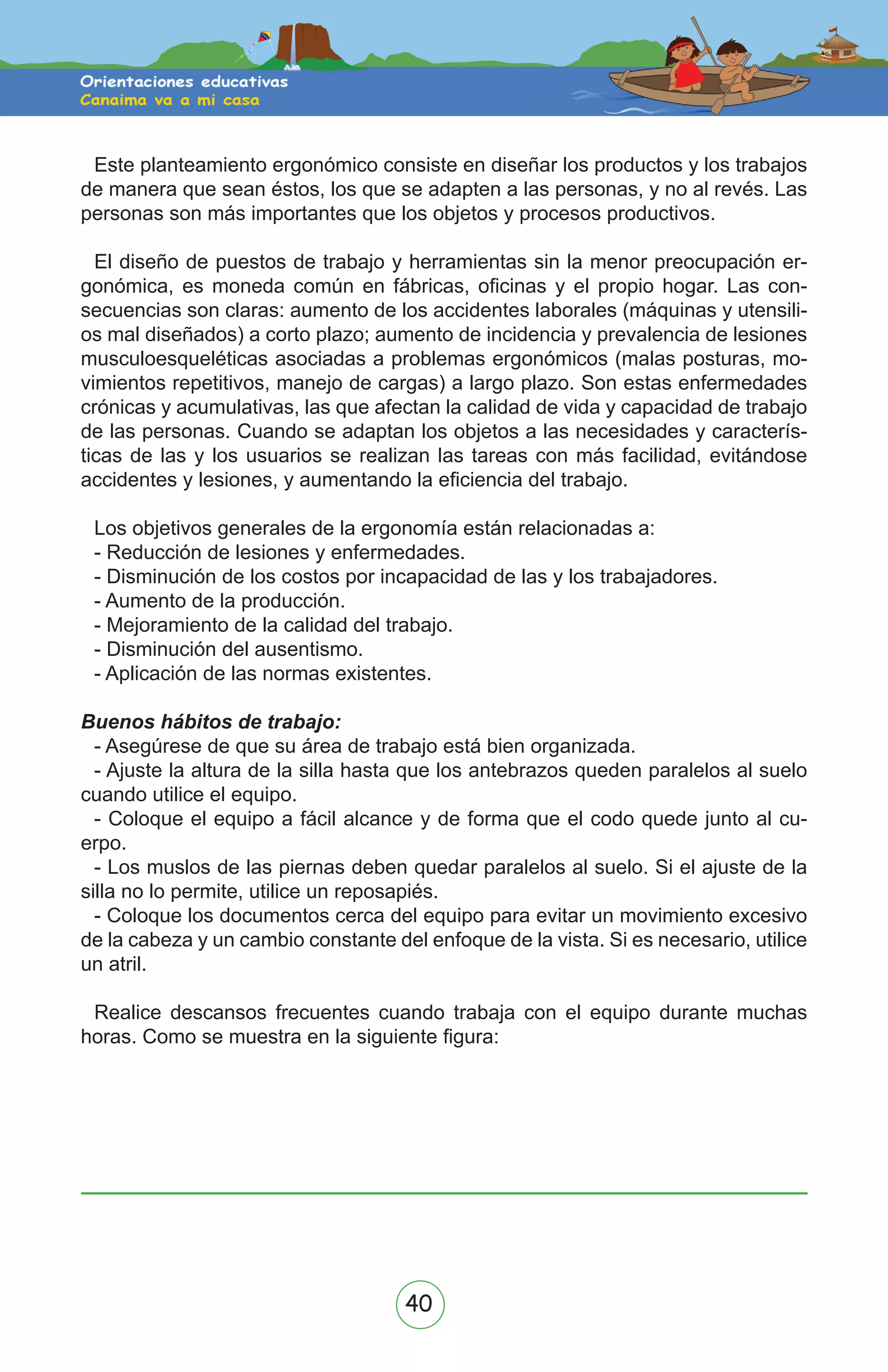 40
Este planteamiento ergonómico consiste en diseñar los productos y los trabajos
de manera que sean éstos, los que se adapten a las personas, y no al revés. Las
personas son más importantes que los objetos y procesos productivos.
El diseño de puestos de trabajo y herramientas sin la menor preocupación er-
gonómica, es moneda común en fábricas, oficinas y el propio hogar. Las con-
secuencias son claras: aumento de los accidentes laborales (máquinas y utensili-
os mal diseñados) a corto plazo; aumento de incidencia y prevalencia de lesiones
musculoesqueléticas asociadas a problemas ergonómicos (malas posturas, mo-
vimientos repetitivos, manejo de cargas) a largo plazo. Son estas enfermedades
crónicas y acumulativas, las que afectan la calidad de vida y capacidad de trabajo
de las personas. Cuando se adaptan los objetos a las necesidades y caracterís-
ticas de las y los usuarios se realizan las tareas con más facilidad, evitándose
accidentes y lesiones, y aumentando la eficiencia del trabajo.
Los objetivos generales de la ergonomía están relacionadas a:
- Reducción de lesiones y enfermedades.
- Disminución de los costos por incapacidad de las y los trabajadores.
- Aumento de la producción.
- Mejoramiento de la calidad del trabajo.
- Disminución del ausentismo.
- Aplicación de las normas existentes.
Buenos hábitos de trabajo:
- Asegúrese de que su área de trabajo está bien organizada.
- Ajuste la altura de la silla hasta que los antebrazos queden paralelos al suelo
cuando utilice el equipo.
- Coloque el equipo a fácil alcance y de forma que el codo quede junto al cu-
erpo.
- Los muslos de las piernas deben quedar paralelos al suelo. Si el ajuste de la
silla no lo permite, utilice un reposapiés.
- Coloque los documentos cerca del equipo para evitar un movimiento excesivo
de la cabeza y un cambio constante del enfoque de la vista. Si es necesario, utilice
un atril.
Realice descansos frecuentes cuando trabaja con el equipo durante muchas
horas. Como se muestra en la siguiente figura:
 