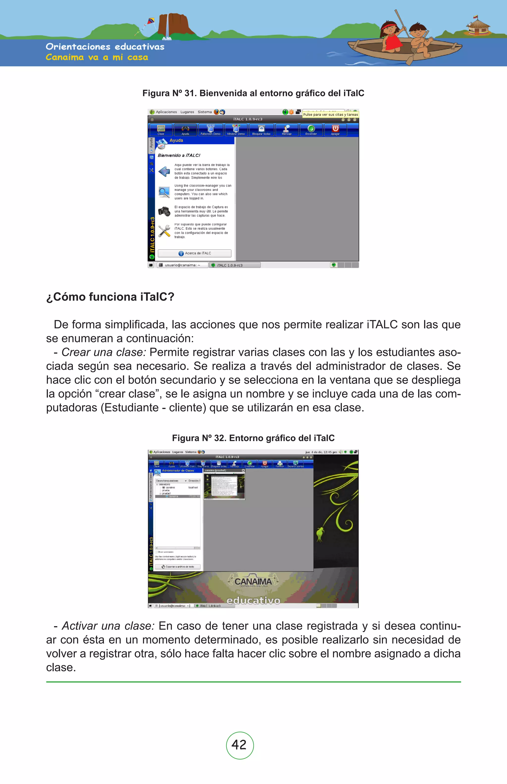 42
Figura Nº 31. Bienvenida al entorno gráfico del iTalC
¿Cómo funciona iTalC?
De forma simplificada, las acciones que nos permite realizar iTALC son las que
se enumeran a continuación:
- Crear una clase: Permite registrar varias clases con las y los estudiantes aso-
ciada según sea necesario. Se realiza a través del administrador de clases. Se
hace clic con el botón secundario y se selecciona en la ventana que se despliega
la opción “crear clase”, se le asigna un nombre y se incluye cada una de las com-
putadoras (Estudiante - cliente) que se utilizarán en esa clase.
Figura Nº 32. Entorno gráfico del iTalC
- Activar una clase: En caso de tener una clase registrada y si desea continu-
ar con ésta en un momento determinado, es posible realizarlo sin necesidad de
volver a registrar otra, sólo hace falta hacer clic sobre el nombre asignado a dicha
clase.
 