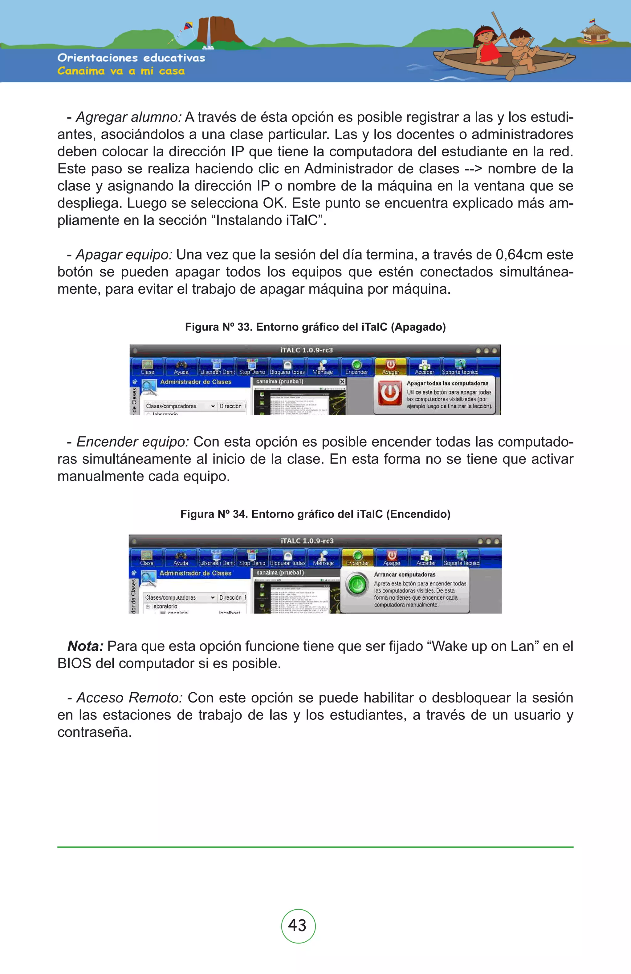 43
- Agregar alumno: A través de ésta opción es posible registrar a las y los estudi-
antes, asociándolos a una clase particular. Las y los docentes o administradores
deben colocar la dirección IP que tiene la computadora del estudiante en la red.
Este paso se realiza haciendo clic en Administrador de clases --> nombre de la
clase y asignando la dirección IP o nombre de la máquina en la ventana que se
despliega. Luego se selecciona OK. Este punto se encuentra explicado más am-
pliamente en la sección “Instalando iTalC”.
- Apagar equipo: Una vez que la sesión del día termina, a través de 0,64cm este
botón se pueden apagar todos los equipos que estén conectados simultánea-
mente, para evitar el trabajo de apagar máquina por máquina.
Figura Nº 33. Entorno gráfico del iTalC (Apagado)
- Encender equipo: Con esta opción es posible encender todas las computado-
ras simultáneamente al inicio de la clase. En esta forma no se tiene que activar
manualmente cada equipo.
Figura Nº 34. Entorno gráfico del iTalC (Encendido)
Nota: Para que esta opción funcione tiene que ser fijado “Wake up on Lan” en el
BIOS del computador si es posible.
- Acceso Remoto: Con este opción se puede habilitar o desbloquear la sesión
en las estaciones de trabajo de las y los estudiantes, a través de un usuario y
contraseña.
 