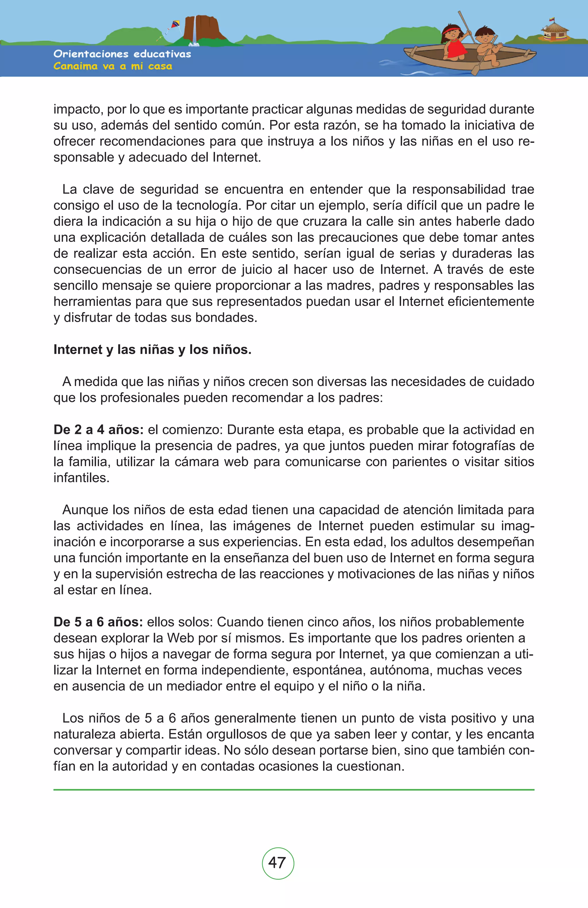 47
impacto, por lo que es importante practicar algunas medidas de seguridad durante
su uso, además del sentido común. Por esta razón, se ha tomado la iniciativa de
ofrecer recomendaciones para que instruya a los niños y las niñas en el uso re-
sponsable y adecuado del Internet.
La clave de seguridad se encuentra en entender que la responsabilidad trae
consigo el uso de la tecnología. Por citar un ejemplo, sería difícil que un padre le
diera la indicación a su hija o hijo de que cruzara la calle sin antes haberle dado
una explicación detallada de cuáles son las precauciones que debe tomar antes
de realizar esta acción. En este sentido, serían igual de serias y duraderas las
consecuencias de un error de juicio al hacer uso de Internet. A través de este
sencillo mensaje se quiere proporcionar a las madres, padres y responsables las
herramientas para que sus representados puedan usar el Internet eficientemente
y disfrutar de todas sus bondades.
Internet y las niñas y los niños.
A medida que las niñas y niños crecen son diversas las necesidades de cuidado
que los profesionales pueden recomendar a los padres:
De 2 a 4 años: el comienzo: Durante esta etapa, es probable que la actividad en
línea implique la presencia de padres, ya que juntos pueden mirar fotografías de
la familia, utilizar la cámara web para comunicarse con parientes o visitar sitios
infantiles.
Aunque los niños de esta edad tienen una capacidad de atención limitada para
las actividades en línea, las imágenes de Internet pueden estimular su imag-
inación e incorporarse a sus experiencias. En esta edad, los adultos desempeñan
una función importante en la enseñanza del buen uso de Internet en forma segura
y en la supervisión estrecha de las reacciones y motivaciones de las niñas y niños
al estar en línea.
De 5 a 6 años: ellos solos: Cuando tienen cinco años, los niños probablemente
desean explorar la Web por sí mismos. Es importante que los padres orienten a
sus hijas o hijos a navegar de forma segura por Internet, ya que comienzan a uti-
lizar la Internet en forma independiente, espontánea, autónoma, muchas veces
en ausencia de un mediador entre el equipo y el niño o la niña.
Los niños de 5 a 6 años generalmente tienen un punto de vista positivo y una
naturaleza abierta. Están orgullosos de que ya saben leer y contar, y les encanta
conversar y compartir ideas. No sólo desean portarse bien, sino que también con-
fían en la autoridad y en contadas ocasiones la cuestionan.
 