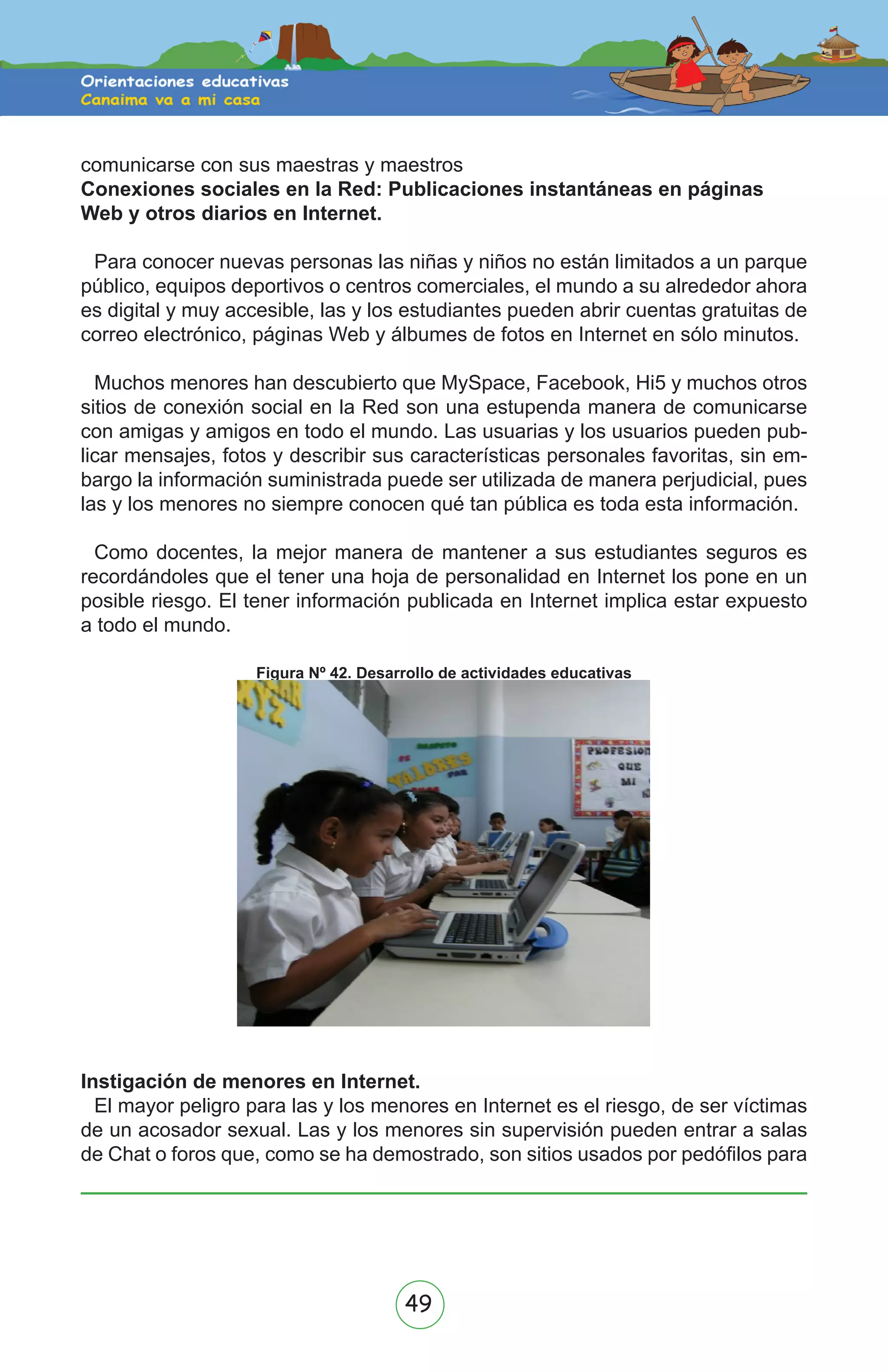 49
comunicarse con sus maestras y maestros
Conexiones sociales en la Red: Publicaciones instantáneas en páginas
Web y otros diarios en Internet.
Para conocer nuevas personas las niñas y niños no están limitados a un parque
público, equipos deportivos o centros comerciales, el mundo a su alrededor ahora
es digital y muy accesible, las y los estudiantes pueden abrir cuentas gratuitas de
correo electrónico, páginas Web y álbumes de fotos en Internet en sólo minutos.
Muchos menores han descubierto que MySpace, Facebook, Hi5 y muchos otros
sitios de conexión social en la Red son una estupenda manera de comunicarse
con amigas y amigos en todo el mundo. Las usuarias y los usuarios pueden pub-
licar mensajes, fotos y describir sus características personales favoritas, sin em-
bargo la información suministrada puede ser utilizada de manera perjudicial, pues
las y los menores no siempre conocen qué tan pública es toda esta información.
Como docentes, la mejor manera de mantener a sus estudiantes seguros es
recordándoles que el tener una hoja de personalidad en Internet los pone en un
posible riesgo. El tener información publicada en Internet implica estar expuesto
a todo el mundo.
Figura Nº 42. Desarrollo de actividades educativas
Instigación de menores en Internet.
El mayor peligro para las y los menores en Internet es el riesgo, de ser víctimas
de un acosador sexual. Las y los menores sin supervisión pueden entrar a salas
de Chat o foros que, como se ha demostrado, son sitios usados por pedófilos para
 