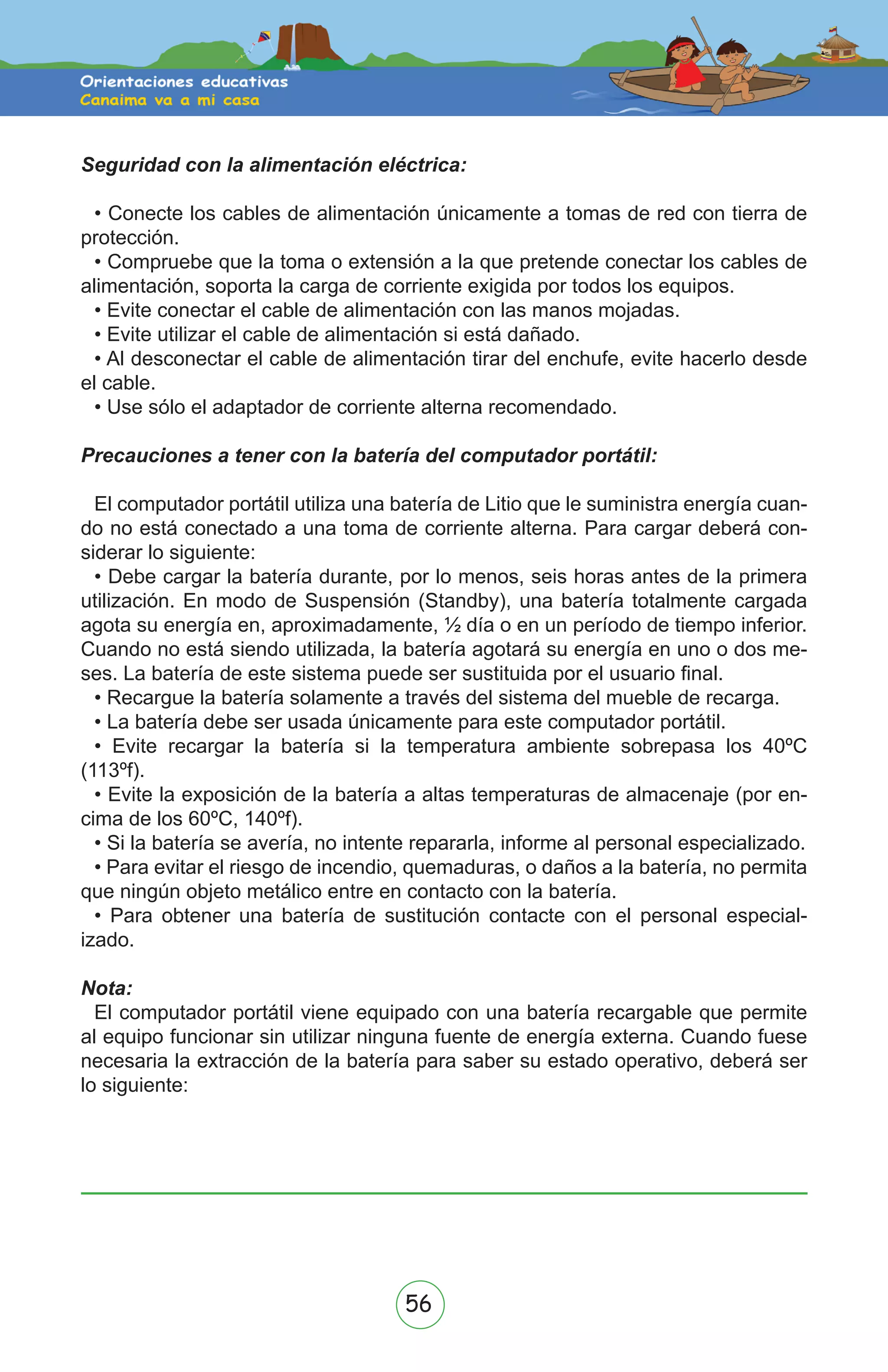 56
Seguridad con la alimentación eléctrica:
• Conecte los cables de alimentación únicamente a tomas de red con tierra de
protección.
• Compruebe que la toma o extensión a la que pretende conectar los cables de
alimentación, soporta la carga de corriente exigida por todos los equipos.
• Evite conectar el cable de alimentación con las manos mojadas.
• Evite utilizar el cable de alimentación si está dañado.
• Al desconectar el cable de alimentación tirar del enchufe, evite hacerlo desde
el cable.
• Use sólo el adaptador de corriente alterna recomendado.
Precauciones a tener con la batería del computador portátil:
El computador portátil utiliza una batería de Litio que le suministra energía cuan-
do no está conectado a una toma de corriente alterna. Para cargar deberá con-
siderar lo siguiente:
• Debe cargar la batería durante, por lo menos, seis horas antes de la primera
utilización. En modo de Suspensión (Standby), una batería totalmente cargada
agota su energía en, aproximadamente, ½ día o en un período de tiempo inferior.
Cuando no está siendo utilizada, la batería agotará su energía en uno o dos me-
ses. La batería de este sistema puede ser sustituida por el usuario final.
• Recargue la batería solamente a través del sistema del mueble de recarga.
• La batería debe ser usada únicamente para este computador portátil.
• Evite recargar la batería si la temperatura ambiente sobrepasa los 40ºC
(113ºf).
• Evite la exposición de la batería a altas temperaturas de almacenaje (por en-
cima de los 60ºC, 140ºf).
• Si la batería se avería, no intente repararla, informe al personal especializado.
• Para evitar el riesgo de incendio, quemaduras, o daños a la batería, no permita
que ningún objeto metálico entre en contacto con la batería.
• Para obtener una batería de sustitución contacte con el personal especial-
izado.
Nota:
El computador portátil viene equipado con una batería recargable que permite
al equipo funcionar sin utilizar ninguna fuente de energía externa. Cuando fuese
necesaria la extracción de la batería para saber su estado operativo, deberá ser
lo siguiente:
 