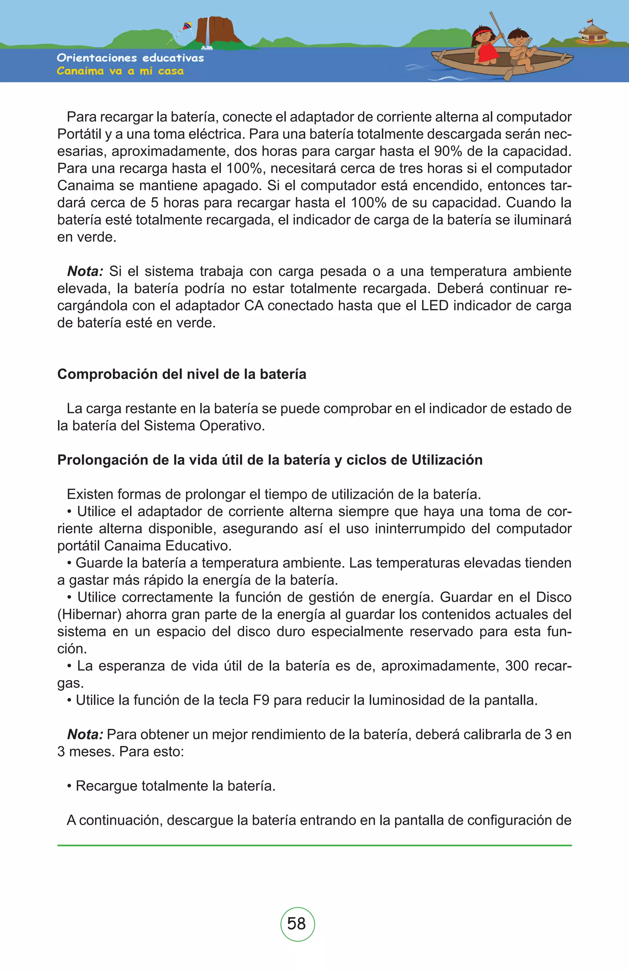 58
Para recargar la batería, conecte el adaptador de corriente alterna al computador
Portátil y a una toma eléctrica. Para una batería totalmente descargada serán nec-
esarias, aproximadamente, dos horas para cargar hasta el 90% de la capacidad.
Para una recarga hasta el 100%, necesitará cerca de tres horas si el computador
Canaima se mantiene apagado. Si el computador está encendido, entonces tar-
dará cerca de 5 horas para recargar hasta el 100% de su capacidad. Cuando la
batería esté totalmente recargada, el indicador de carga de la batería se iluminará
en verde.
Nota: Si el sistema trabaja con carga pesada o a una temperatura ambiente
elevada, la batería podría no estar totalmente recargada. Deberá continuar re-
cargándola con el adaptador CA conectado hasta que el LED indicador de carga
de batería esté en verde.
Comprobación del nivel de la batería
La carga restante en la batería se puede comprobar en el indicador de estado de
la batería del Sistema Operativo.
Prolongación de la vida útil de la batería y ciclos de Utilización
Existen formas de prolongar el tiempo de utilización de la batería.
• Utilice el adaptador de corriente alterna siempre que haya una toma de cor-
riente alterna disponible, asegurando así el uso ininterrumpido del computador
portátil Canaima Educativo.
• Guarde la batería a temperatura ambiente. Las temperaturas elevadas tienden
a gastar más rápido la energía de la batería.
• Utilice correctamente la función de gestión de energía. Guardar en el Disco
(Hibernar) ahorra gran parte de la energía al guardar los contenidos actuales del
sistema en un espacio del disco duro especialmente reservado para esta fun-
ción.
• La esperanza de vida útil de la batería es de, aproximadamente, 300 recar-
gas.
• Utilice la función de la tecla F9 para reducir la luminosidad de la pantalla.
Nota: Para obtener un mejor rendimiento de la batería, deberá calibrarla de 3 en
3 meses. Para esto:
• Recargue totalmente la batería.
A continuación, descargue la batería entrando en la pantalla de configuración de
 