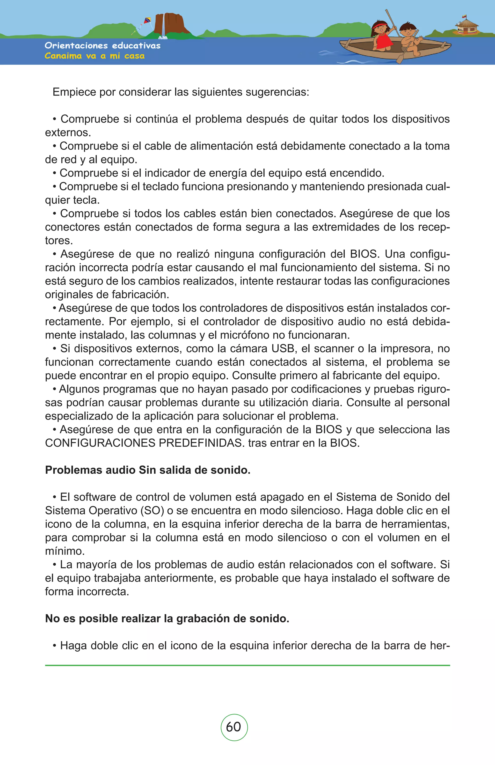 60
Empiece por considerar las siguientes sugerencias:
• Compruebe si continúa el problema después de quitar todos los dispositivos
externos.
• Compruebe si el cable de alimentación está debidamente conectado a la toma
de red y al equipo.
• Compruebe si el indicador de energía del equipo está encendido.
• Compruebe si el teclado funciona presionando y manteniendo presionada cual-
quier tecla.
• Compruebe si todos los cables están bien conectados. Asegúrese de que los
conectores están conectados de forma segura a las extremidades de los recep-
tores.
• Asegúrese de que no realizó ninguna configuración del BIOS. Una configu-
ración incorrecta podría estar causando el mal funcionamiento del sistema. Si no
está seguro de los cambios realizados, intente restaurar todas las configuraciones
originales de fabricación.
• Asegúrese de que todos los controladores de dispositivos están instalados cor-
rectamente. Por ejemplo, si el controlador de dispositivo audio no está debida-
mente instalado, las columnas y el micrófono no funcionaran.
• Si dispositivos externos, como la cámara USB, el scanner o la impresora, no
funcionan correctamente cuando están conectados al sistema, el problema se
puede encontrar en el propio equipo. Consulte primero al fabricante del equipo.
• Algunos programas que no hayan pasado por codificaciones y pruebas riguro-
sas podrían causar problemas durante su utilización diaria. Consulte al personal
especializado de la aplicación para solucionar el problema.
• Asegúrese de que entra en la configuración de la BIOS y que selecciona las
CONFIGURACIONES PREDEFINIDAS. tras entrar en la BIOS.
Problemas audio Sin salida de sonido.
• El software de control de volumen está apagado en el Sistema de Sonido del
Sistema Operativo (SO) o se encuentra en modo silencioso. Haga doble clic en el
icono de la columna, en la esquina inferior derecha de la barra de herramientas,
para comprobar si la columna está en modo silencioso o con el volumen en el
mínimo.
• La mayoría de los problemas de audio están relacionados con el software. Si
el equipo trabajaba anteriormente, es probable que haya instalado el software de
forma incorrecta.
No es posible realizar la grabación de sonido.
• Haga doble clic en el icono de la esquina inferior derecha de la barra de her-
 