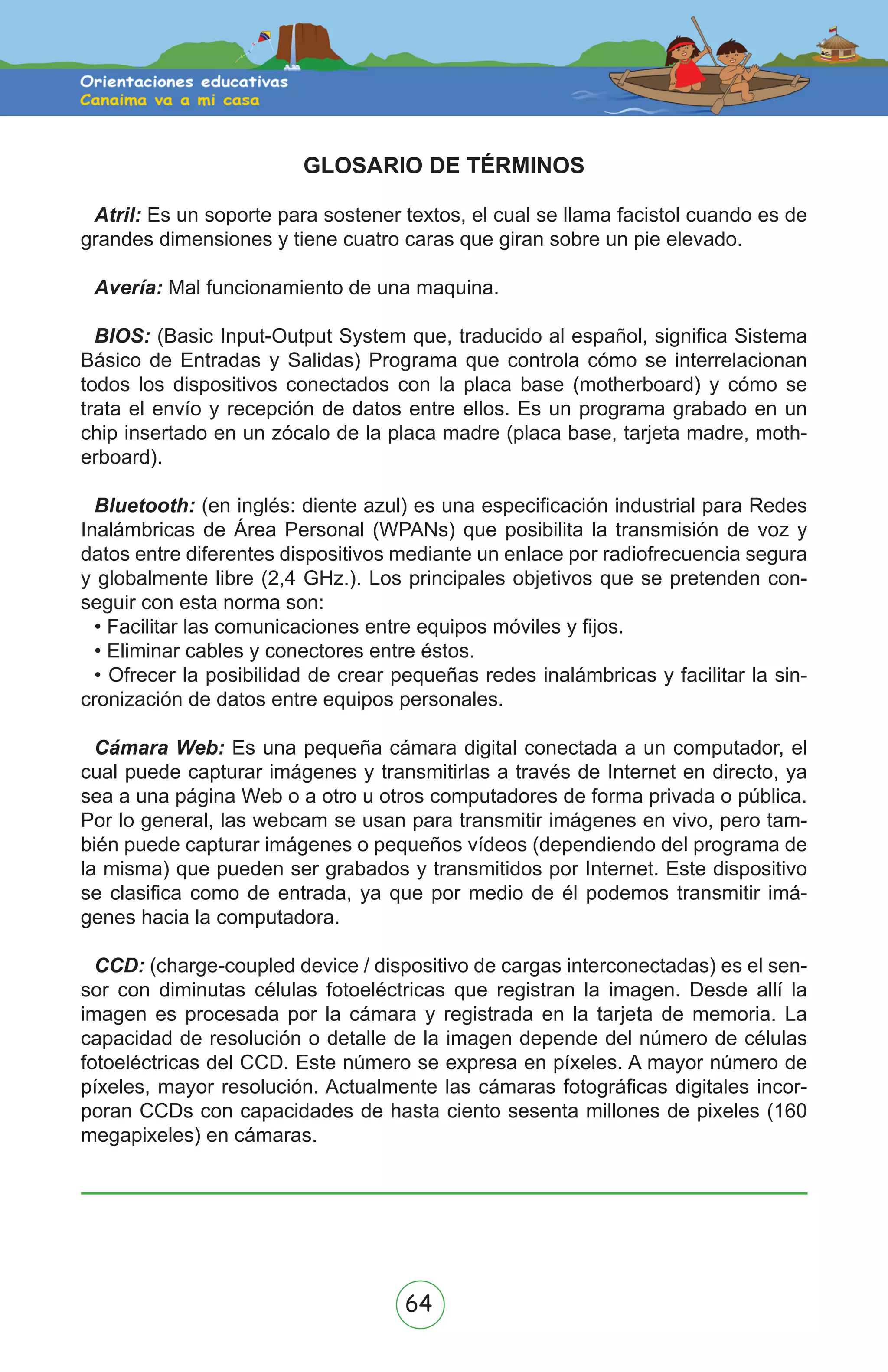 64
GLOSARIO DE TÉRMINOS
Atril: Es un soporte para sostener textos, el cual se llama facistol cuando es de
grandes dimensiones y tiene cuatro caras que giran sobre un pie elevado.
Avería: Mal funcionamiento de una maquina.
BIOS: (Basic Input-Output System que, traducido al español, significa Sistema
Básico de Entradas y Salidas) Programa que controla cómo se interrelacionan
todos los dispositivos conectados con la placa base (motherboard) y cómo se
trata el envío y recepción de datos entre ellos. Es un programa grabado en un
chip insertado en un zócalo de la placa madre (placa base, tarjeta madre, moth-
erboard).
Bluetooth: (en inglés: diente azul) es una especificación industrial para Redes
Inalámbricas de Área Personal (WPANs) que posibilita la transmisión de voz y
datos entre diferentes dispositivos mediante un enlace por radiofrecuencia segura
y globalmente libre (2,4 GHz.). Los principales objetivos que se pretenden con-
seguir con esta norma son:
• Facilitar las comunicaciones entre equipos móviles y fijos.
• Eliminar cables y conectores entre éstos.
• Ofrecer la posibilidad de crear pequeñas redes inalámbricas y facilitar la sin-
cronización de datos entre equipos personales.
Cámara Web: Es una pequeña cámara digital conectada a un computador, el
cual puede capturar imágenes y transmitirlas a través de Internet en directo, ya
sea a una página Web o a otro u otros computadores de forma privada o pública.
Por lo general, las webcam se usan para transmitir imágenes en vivo, pero tam-
bién puede capturar imágenes o pequeños vídeos (dependiendo del programa de
la misma) que pueden ser grabados y transmitidos por Internet. Este dispositivo
se clasifica como de entrada, ya que por medio de él podemos transmitir imá-
genes hacia la computadora.
CCD: (charge-coupled device / dispositivo de cargas interconectadas) es el sen-
sor con diminutas células fotoeléctricas que registran la imagen. Desde allí la
imagen es procesada por la cámara y registrada en la tarjeta de memoria. La
capacidad de resolución o detalle de la imagen depende del número de células
fotoeléctricas del CCD. Este número se expresa en píxeles. A mayor número de
píxeles, mayor resolución. Actualmente las cámaras fotográficas digitales incor-
poran CCDs con capacidades de hasta ciento sesenta millones de pixeles (160
megapixeles) en cámaras.
 