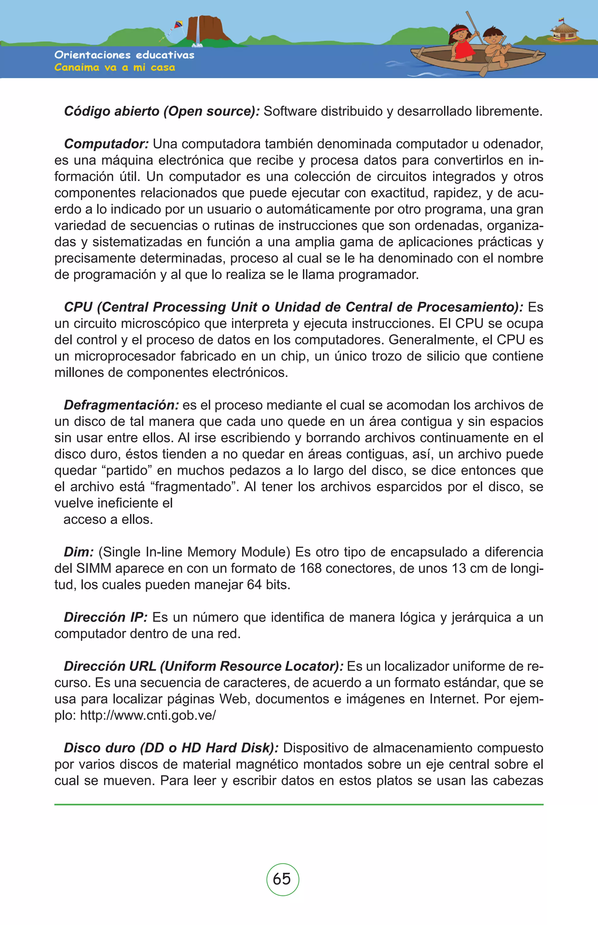 65
Código abierto (Open source): Software distribuido y desarrollado libremente.
Computador: Una computadora también denominada computador u odenador,
es una máquina electrónica que recibe y procesa datos para convertirlos en in-
formación útil. Un computador es una colección de circuitos integrados y otros
componentes relacionados que puede ejecutar con exactitud, rapidez, y de acu-
erdo a lo indicado por un usuario o automáticamente por otro programa, una gran
variedad de secuencias o rutinas de instrucciones que son ordenadas, organiza-
das y sistematizadas en función a una amplia gama de aplicaciones prácticas y
precisamente determinadas, proceso al cual se le ha denominado con el nombre
de programación y al que lo realiza se le llama programador.
CPU (Central Processing Unit o Unidad de Central de Procesamiento): Es
un circuito microscópico que interpreta y ejecuta instrucciones. El CPU se ocupa
del control y el proceso de datos en los computadores. Generalmente, el CPU es
un microprocesador fabricado en un chip, un único trozo de silicio que contiene
millones de componentes electrónicos.
Defragmentación: es el proceso mediante el cual se acomodan los archivos de
un disco de tal manera que cada uno quede en un área contigua y sin espacios
sin usar entre ellos. Al irse escribiendo y borrando archivos continuamente en el
disco duro, éstos tienden a no quedar en áreas contiguas, así, un archivo puede
quedar “partido” en muchos pedazos a lo largo del disco, se dice entonces que
el archivo está “fragmentado”. Al tener los archivos esparcidos por el disco, se
vuelve ineficiente el
acceso a ellos.
Dim: (Single In-line Memory Module) Es otro tipo de encapsulado a diferencia
del SIMM aparece en con un formato de 168 conectores, de unos 13 cm de longi-
tud, los cuales pueden manejar 64 bits.
Dirección IP: Es un número que identifica de manera lógica y jerárquica a un
computador dentro de una red.
Dirección URL (Uniform Resource Locator): Es un localizador uniforme de re-
curso. Es una secuencia de caracteres, de acuerdo a un formato estándar, que se
usa para localizar páginas Web, documentos e imágenes en Internet. Por ejem-
plo: http://www.cnti.gob.ve/
Disco duro (DD o HD Hard Disk): Dispositivo de almacenamiento compuesto
por varios discos de material magnético montados sobre un eje central sobre el
cual se mueven. Para leer y escribir datos en estos platos se usan las cabezas
 